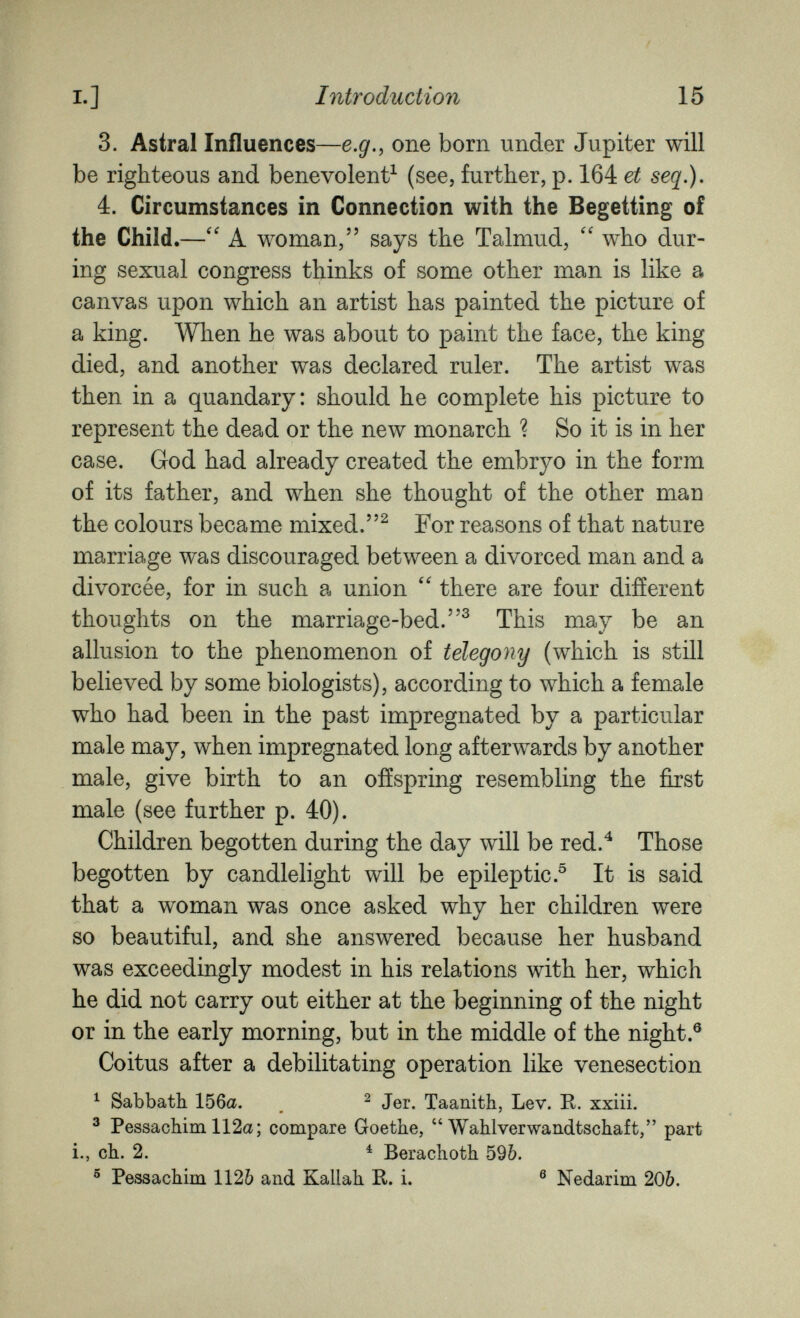 I.] Introduction 15 3. Astral Influences—e.g., one born under Jupiter will be righteous and benevolent^ (see, further, p. 164 et seq.), 4. Circumstances in Connection with the Begetting of the Child.—A woman, says the Talmud,  who dur¬ ing sexual congress thinks of some other man is like a canvas upon which an artist has painted the picture of a king. When he was about to paint the face, the king died, and another was declared ruler. The artist was then in a quandary: should he complete his picture to represent the dead or the new monarch ? So it is in her case. God had already created the embryo in the form of its father, and when she thought of the other man the colours became mixed.^ For reasons of that nature marriage was discouraged between a divorced man and a divorcée, for in such a union there are four different thoughts on the marriage-bed.^ This may be an allusion to the phenomenon of telegony (which is still believed by some biologists), according to which a female who had been in the past impregnated by a particular male may, when impregnated long afterwards by another male, give birth to an offspring resembling the first male (see further p. 40). Children begotten during the day will be red.^ Those begotten by candlelight will be epileptic.^ It is said that a woman was once asked why her children were so beautiful, and she answered because her husband was exceedingly modest in his relations with her, which he did not carry out either at the beginning of the night or in the early morning, but in the middle of the night.® Coitus after a debilitating operation like venesection ^ Sabbath 156a. ^ Jer. Taanith, Lev. R. xxiii. ® Pessachim 112a; compare Goethe, Wahlverwandtschaft, part i., ch. 2. ^ Berachoth 596. ® Pessachim 1126 and Kallah R. i. ® Nedarim 206.