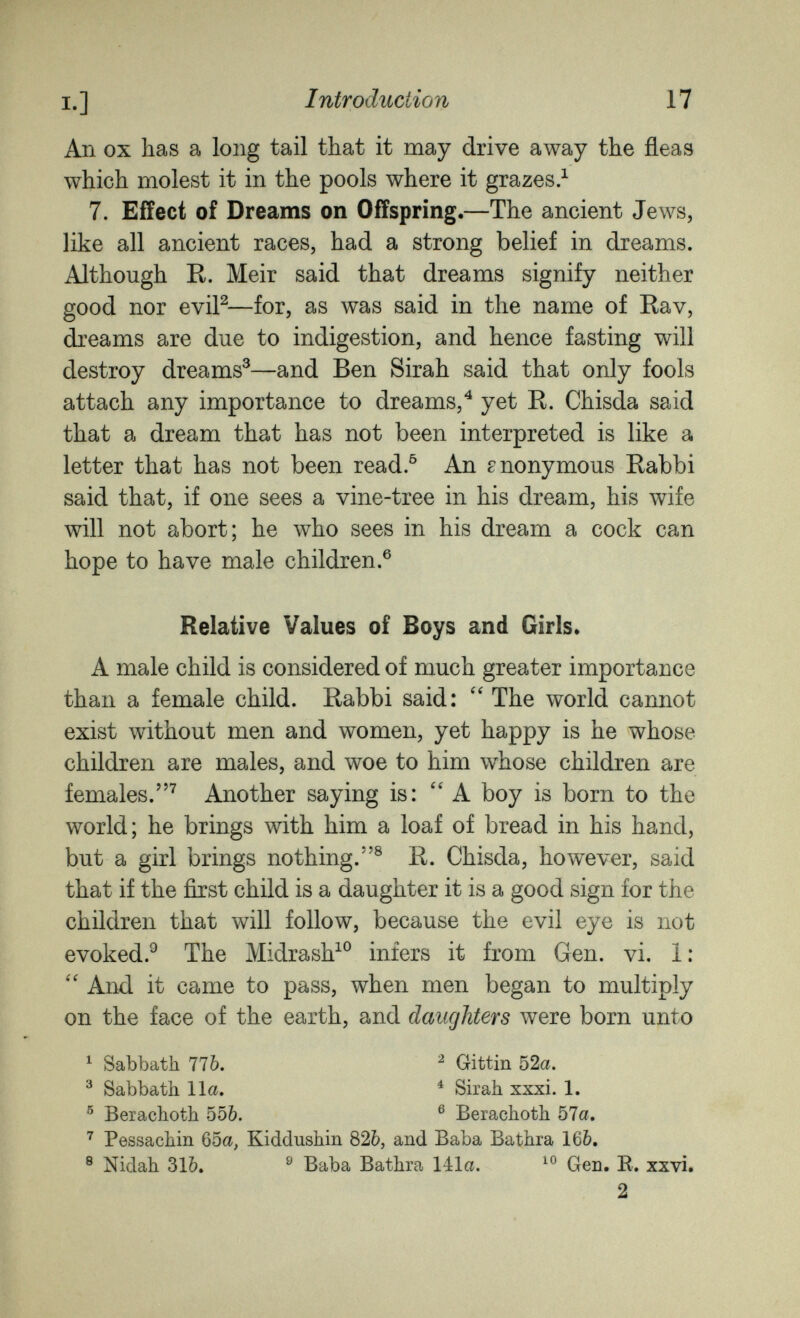 Ш: I.] Introduction 17 An ox has a long tail that it may drive away the fleas which molest it in the pools where it grazes.^ 7. Effect of Dreams on Offspring.—The ancient Jews, like all ancient races, had a strong belief in dreams. Although E. Meir said that dreams signify neither good nor eviP—for, as was said in the name of Eav, dreams are due to indigestion, and hence fasting will destroy dreams^—and Ben Sirah said that only fools attach any importance to dreams,^ yet E. Chisda said that a dream that has not been interpreted is like a letter that has not been read.^ An anonymous Eabbi said that, if one sees a vine-tree in his dream, his wife will not abort; he who sees in his dream a cock can hope to have male children.® Relative Values of Boys and Girls* A male child is considered of much greater importance than a female child. Eabbi said: The world cannot exist without men and women, yet happy is he whose children are males, and woe to him whose children are females.^ Another saying is: ''A boy is born to the world; he brings with him a loaf of bread in his hand, but a girl brings nothing.® E. Chisda, however, said that if the first child is a daughter it is a good sign for the children that will follow, because the evil eye is not evoked.^ The Midrash^® infers it from Gen. vi. 1: And it came to pass, when men began to multiply on the face of the earth, and daughters were born unto ^ Sabbath 776. ^ Gittin 52a. ^ Sabbatb 11a. ^ Sirah xxxi. 1. ® Beiachoth 55&. ® Berachoth 57a. ^ Pessachin 65a, Kiddushin 826, and Baba Bathra 16&. ® Nidah 31Ò. ^ Baba Bathra 14:1a. Gen. E. xxvi. 2