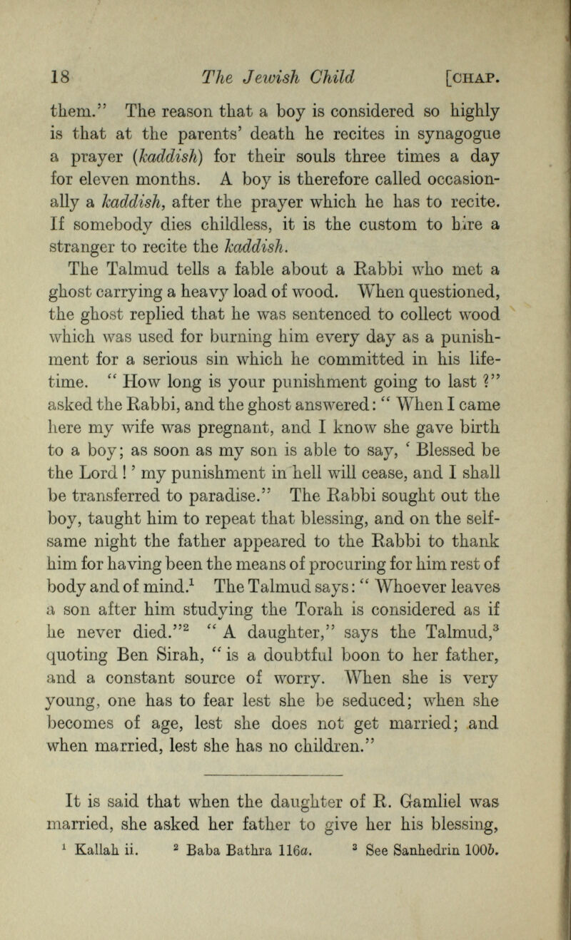 18 The Jewish Child [chap. them. The reason that a boy is considered so highly is that at the parents' death he recites in synagogue a prayer {haddish) for their souls three times a day for eleven months. A boy is therefore called occasion¬ ally a kaddish, after the prayer which he has to recite. If somebody dies childless, it is the custom to hire a stranger to recite the haddish. The Talmud tells a fable about a Rabbi who met a ghost carrying a heavy load of wood. When questioned, the ghost replied that he was sentenced to collect wood which was used for burning him every day as a punish¬ ment for a serious sin which he committed in his life¬ time. How long is your punishment going to last ? asked the Rabbi, and the ghost answered : When I came here my wife was pregnant, and I know she gave birth to a boy; as soon as my son is able to say, ' Blessed be the Lord ! ' my punishment in hell will cease, and I shall be transferred to paradise. The Rabbi sought out the boy, taught him to repeat that blessing, and on the self¬ same night the father appeared to the Rabbi to thank him for having been the means of procuring for him rest of body and of mind.^ The Talmud says : Whoever leaves a son after him studying the Torah is considered as if he never died.^ A daughter, says the Talmud,^ quoting Ben Sirah, is a doubtful boon to her father, and a constant source of worry. When she is very young, one has to fear lest she be seduced; when she becomes of age, lest she does not get married; and when married, lest she has no children. It is said that when the daughter of R. Gamliel was married, she asked her father to give her his blessing, ^ Kallah. ii. ^ Baba Bathra 116a. ^ See Sanhédrin 1006,