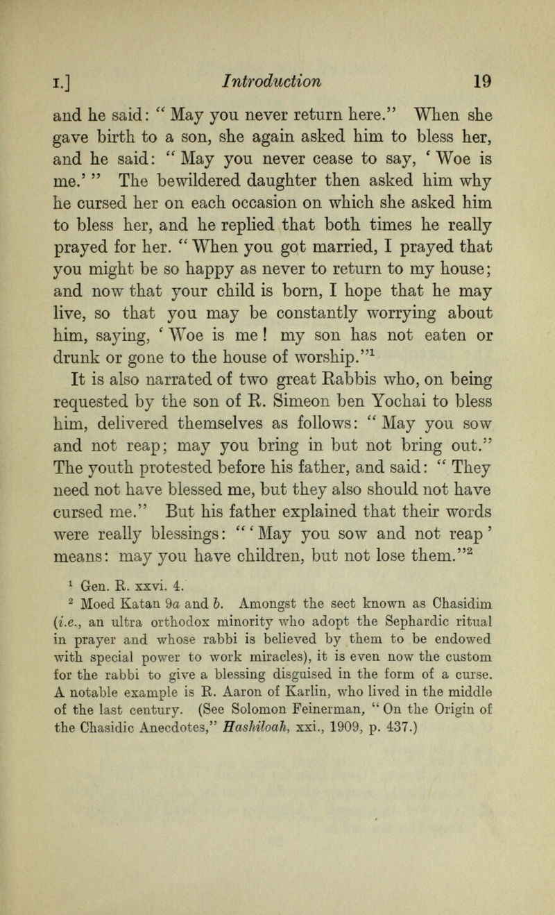 I.] Introduction 19 and he said: May you never return here. When she gave birth to a son, she again asked him to bless her, and he said: ''May you never cease to say, 'Woe is me.'  The bewildered daughter then asked him why he cursed her on each occasion on which she asked him to bless her, and he replied that both times he really prayed for her.  When you got married, I prayed that you might be so happy as never to return to my house; and now that your child is born, I hope that he may live, so that you may be constantly worrying about him, saying, ' Woe is me ! my son has not eaten or drunk or gone to the house of worship.^ It is also narrated of two great Rabbis who, on being requested by the son of R. Simeon ben Yochai to bless him, delivered themselves as follows: May you sow and not reap; may you bring in but not bring out. The youth protested before his father, and said:  They need not have blessed me, but they also should not have cursed me. But his father explained that their words were really blessings :  ' May you sow and not reap ' means: may you have children, but not lose them.^ ^ Gen. R. xxvi. 4. 2 Moed Katan 9a and 6. Amongst the sect known as Chasidim (г.е., an ultra orthodox minority who adopt the Sephardic ritual in prayer and whose rabbi is believed by them to be endowed with special power to work miracles), it is even now the custom for the rabbi to give a blessing disguised in the form of a curse. A notable example is R. Aaron of Karlin, who lived in the middle of the last century. (See Solomon Feinerman,  On the Origin of the Chasidic Anecdotes, Hashiloah, xxi., 1909, p. 437.)