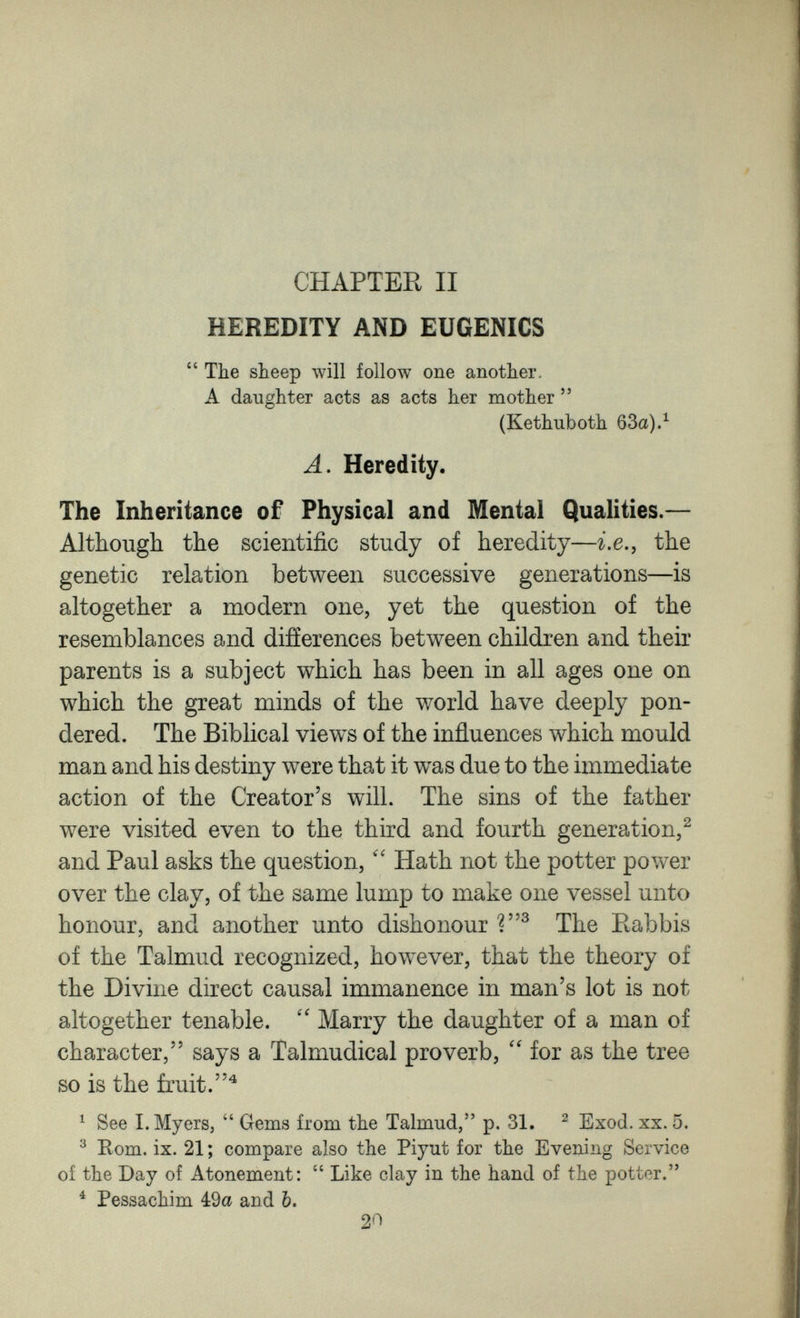 CHAPTER II HEREDITY AND EUGENICS  The sheep луШ follow one another. A daughter acts as acts her mother  (Kethuboth 63a).^ Л. Heredity. The Inheritance of Physical and Mental Qualities.— Although the scientific study of heredity—i.e., the genetic relation between successive generations—is altogether a modern one, yet the question of the resemblances and differences between children and their parents is a subject which has been in all ages one on which the great minds of the world have deeply pon¬ dered. The Biblical views of the influences which mould man and his destiny were that it was due to the immediate action of the Creator's will. The sins of the father were visited even to the third and fourth generation/ and Paul asks the question, Hath not the potter power over the clay, of the same lump to make one vessel unto honour, and another unto dishonour The Rabbis of the Talmud recognized, however, that the theory of the Divine direct causal immanence in man's lot is not altogether tenable. Marry the daughter of a man of character, says a Talmudical proverb, for as the tree so is the fruit. ^ See I.Myers,  Gems from the Talmud, p. 31. ^ Exod. xx. 5. ^ Bom. ix. 21 ; compare also the Piyut for the Evening Service of the Day of Atonement:  Like clay in the hand of the potter. ^ Pessachim 49« and Ъ. 20