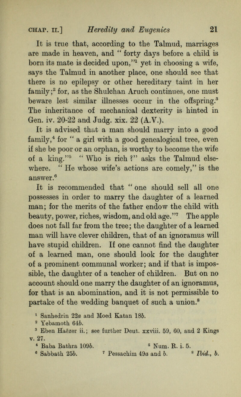 CHAP. П.] Heredity and Eugenics 21 It is true that, according to the Talmud, marriages are made in heaveii, and forty days before a child is born its mate is decided upon/'^ yet in choosing a wife, says the Talmud in another place, one should see that there is no epilepsy or other hereditary taint in her family;^ for, as the Shulchan Axuch continues, one must beware lest similar illnesses occur in the ofíspring.^ The inheritance of mechanical dexterity is hinted in Gen. iv. 20-22 and Judg. xix. 22 (A.V.). It is advised that a man should marry into a good family,*^ for a girl with a good genealogical tree, even if she be poor or an orphan, is worthy to become the wife of a king.^ Who is rich ? asks the Talmud else¬ where. He whose wife's actions are comely, is the answer.® It is recommended that one should sell all one possesses in order to marry the daughter of a learned man; for the merits of the father endow the child with beauty, power, riches, wisdom, and old age.^ The apple does not fall far from the tree; the daughter of a learned man will have clever children, that of an ignoramus will have stupid children. If one cannot find the daughter of a learned man, one should look for the daughter of a prominent communal worker; and if that is impos¬ sible, the daughter of a teacher of children. But on no account should one marry the daughter of an ignoramus, for that is an abomination, and it is not permissible to partake of the wedding banquet of such a union.® ^ Sanhédrin 22a and Moed Elatan 18&. ^ Yebamoth 646. ® Eben Haézer ii. ; see further Deut. xxviii. 59, 60, and 2 Kings V. 27. * Baba Bathra 1096. ® Num. R. i. 5. ® Sabbath 256. Pessachim 49a and Ъ. ® /М., Ъ.