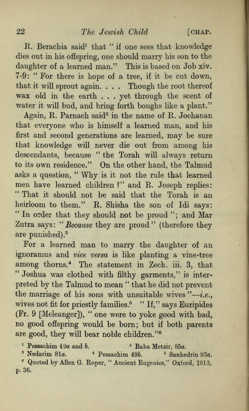 22 The Jewish Child [chap. R. Beracliia said^ that  if one sees that knowledge dies out in his offspring, one should marry his son to the daughter of a learned man. This is based on Job xiv. 7-9: ''For there is hope of a tree, if it be cut down, that it will sprout again. . . . Though the root thereof wax old in the earth . . . yet through the scent of water it will bud, and bring forth boughs like a plant. Again, E. Parnach said^ in the name of R. Jochanan that everyone who is himself a learned man, and his first and second generations are learned, may be sure that knowledge will never die out from among his descendants, because the Torah will always return to its own residence. On the other hand, the Talmud asks a question,  Why is it not the rule that learned men have learned children? and R. Joseph replies: That it should not be said that the Torah is an heirloom to them. R. Shisha the son of Idi says:  In order that they should not be proud ; and Mar Zutra says: ''Because they are proud (therefore they are punished).^ For a learned man to marry the daughter of an ignoramus and vice versa is like planting a vine-tree among thorns.^ The statement in Zech. iii. 3, that Joshua was clothed with filthy garments, is inter¬ preted by the Talmud to mean that he did not prevent the marriage of his sons with unsuitable wives —г.е., wives not fit for priestly families.® If, says Euripides (Fr. 9 [Meleanger]),  one were to yoke good with bad, no good ofíspring would be born; but if both parents are good, they will bear noble children.® ^ Pessachim 4:9a and b. ^ Baba Metzir, 85a. ^ Nedarim 81a. * Pessachim 49&. ® Sanhédrin 93a. ® Quoted by Allen G. Roper,  Ancient Eugenics, Oxford, 1913, p. 36.