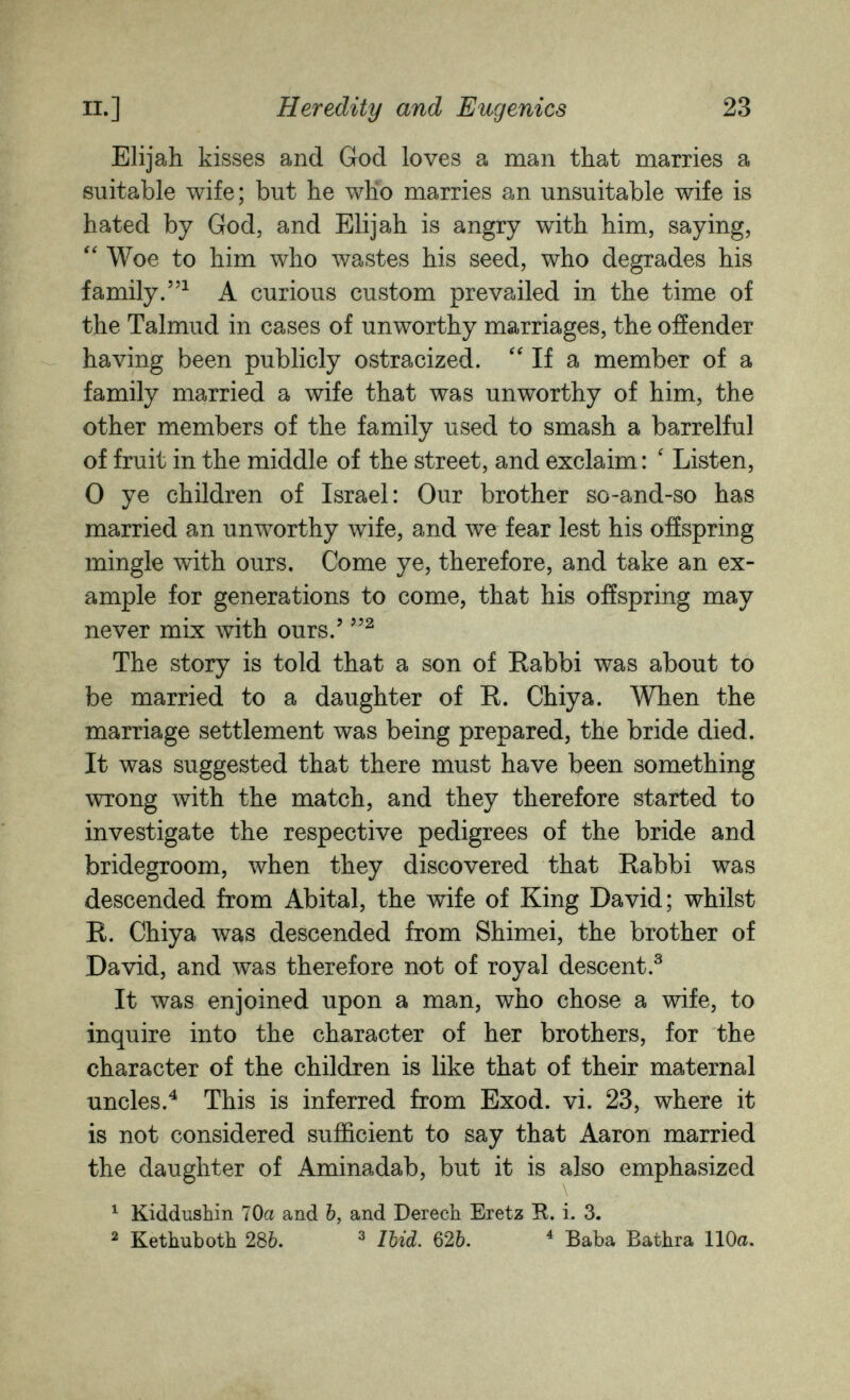 п.] Heredity and Eugenics 23 Elijah kisses and God loves a man that marries a suitable wife; but he who marries an unsuitable wife is hated by God, and Elijah is angry with him, saying, Woe to him who wastes his seed, who degrades his family.^ A curious custom prevailed in the time of the Talmud in cases of unworthy marriages, the offender having been publicly ostracized. If a member of a family married a wife that was unworthy of him, the other members of the family used to smash a barrelful of fruit in the middle of the street, and exclaim : ' Listen, 0 ye children of Israel: Our brother so-and-so has married an unworthy wife, and we fear lest his offspring mingle with ours. Come ye, therefore, and take an ex¬ ample for generations to come, that his offspring may never mix with ours.' The story is told that a son of Rabbi was about to be married to a daughter of R. Chiya. When the marriage settlement was being prepared, the bride died. It was suggested that there must have been something wrong with the match, and they therefore started to investigate the respective pedigrees of the bride and bridegroom, луЬеп they discovered that Rabbi was descended from Abitai, the wife of King David; whilst R. Chiya was descended from Shimei, the brother of David, and was therefore not of royal descent.^ It was enjoined upon a man, who chose a wife, to inquire into the character of her brothers, for the character of the children is like that of their maternal uncles.^ This is inferred from Exod. vi. 23, where it is not considered sufficient to say that Aaron married the daughter of Aminadab, but it is also emphasized ^ Kiddushin 70a and b, and Derech Eretz R. i. 3. ^ Kethubotli 286. ^ Ibid. 626. ^ Baba Bathra 110a.