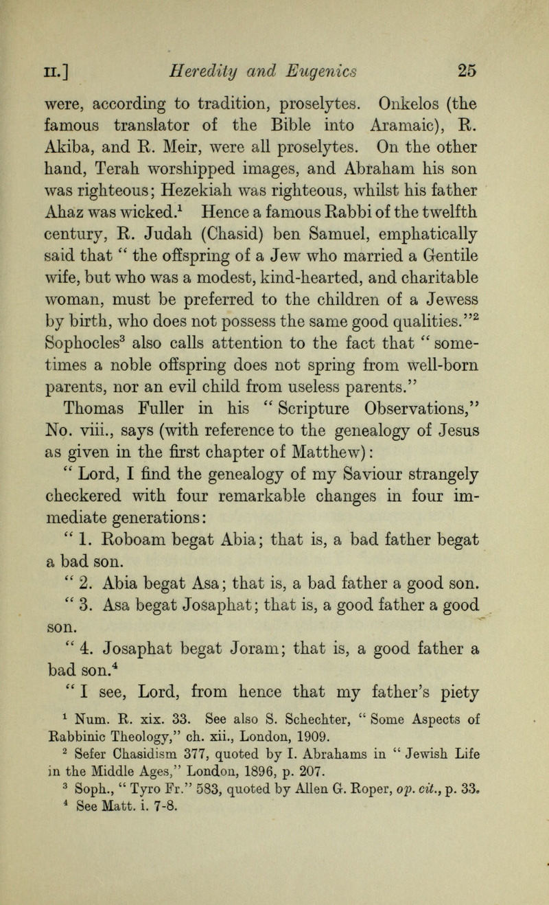 п.] Heredity and Eugenics 25 were, according to tradition, proselytes. Onkelos (the famous translator of the Bible into Aramaic), R. Akiba, and R. Meir, were all proselytes. On the other hand, Terah worshipped images, and Abraham his son was righteous ; Hezekiah was righteous, whilst his father Ahaz was wicked.^ Hence a famous Rabbi of the twelfth century, R. Judah (Chasid) ben Samuel, emphatically said that the offspring of a Jew who married a Gentile wife, but who was a modest, kind-hearted, and charitable woman, must be preferred to the children of a Jewess by birth, who does not possess the same good qualities.^ Sophocles^ also calls attention to the fact that some¬ times a noble offspring does not spring from well-born parents, nor an evil child from useless parents. Thomas Fuller in his Scripture Observations/' No. viii., says (with reference to the genealogy of Jesus as given in the first chapter of Matthew) :  Lord, I find the genealogy of my Saviour strangely checkered with four remarkable changes in four im¬ mediate generations :  1. Roboam begat Abia; that is, a bad father begat a bad son. ''2. Abia begat Asa ; that is, a bad father a good son. 3. Asa begat Josaphat; that is, a good father a good son. 4. Josaphat begat Joram; that is, a good father a bad son.^  I see, Lord, from hence that my father's piety ^ Num. R. xix. 33. See also S. Schecliter,  Some Aspects of Rabbinic Theology, ch. xii., London, 1909. ^ Sefer Chasidism 377, quoted by I. Abrahams in  Jewish Life in the Middle Ages, London, 1896, p. 207. ^ Soph.,  Tyro Fr. 583, quoted by Allen G. Roper, o'p. cit., p. 33, ^ See Matt. i. 7-8.