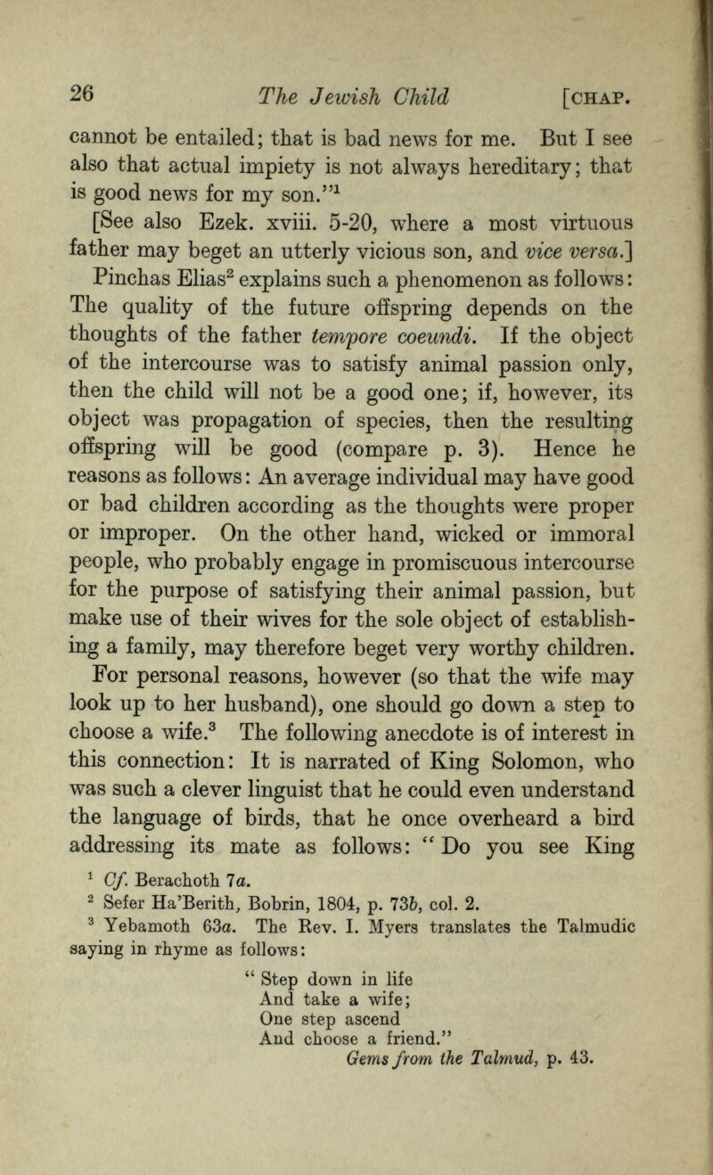 26 The Jewish Child [chap. cannot be entailed; that is bad news for me. But I see also that actual impiety is not always hereditary; that is good news for my son.^ [See also Ezek. xviii. 5-20, where a most virtuous father may beget an utterly vicious son, and vice versa.'] Pinchas Elias^ explains such a phenomenon as follows : The quality of the future offspring depends on the thoughts of the father tempore œeundi. If the object of the intercourse was to satisfy animal passion only, then the child will not be a good one; if, however, its object was propagation of species, then the resulting offspring will be good (compare p. 3). Hence he reasons as follows : An average individual may have good or bad children according as the thoughts were proper or improper. On the other hand, wicked or immoral people, who probably engage in promiscuous intercourse for the purpose of satisfying their animal passion, but make use of their wives for the sole object of establish¬ ing a family, may therefore beget very worthy children. For personal reasons, however (so that the wife may look up to her husband), one should go down a step to choose a wife.^ The following anecdote is of interest in this connection: It is narrated of King Solomon, who was such a clever linguist that he could even understand the language of birds, that he once overheard a bird addressing its mate as follows: Do you see King ^ Cf. Berachotb 7a. ^ Sefer Ha'Berith, Bobrin, 1804, p. 736, col. 2. ^ Yebamoth 63a. The Rev. I. Myers translates the Talmudic saying in rhyme as follows:  Step down in life And take a wife; One step ascend And choose a friend. Gems from the Talmud, p. 43.