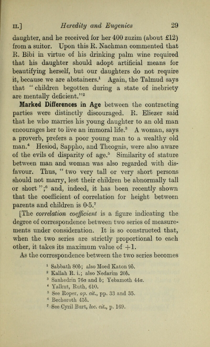 п.] Heredity and Eugenics 29 daughter, and he received for her 400 zuzim (about £12) from a suitor. Upon this R. Nachman commented that R. Bibi in virtue of his drinking palm wine required that his daughter should adopt artificial means for beautifying herself, but our daughters do not require it, because we are abstainers/ Again, the Talmud says that children begotten during a state of inebriety are mentally deficient.^ Marked Differences in Age between the contracting parties were distinctly discouraged. R. Eliezer said that he who marries his young daughter to an old man encourages her to live an immoral life.^ A woman, says a proverb, prefers a poor young man to a wealthy old man.^ Hesiod, Sappho, and Theognis, were also aware of the evils of disparity of age.^ Similarity of stature between man and woman was also regarded with dis¬ favour. Thus, two very tall or very short persons should not marry, lest their children be abnormally tall or short;® and, indeed, it has been recently shown that the coefficient of correlation for height between parents and children is О-б.^ [The correlation coefficient is a figure indicating the degree of correspondence between two series of measure¬ ments under consideration. It is so constructed that, when the two series are strictly proportional to each other, it takes its maximum value of +1. As the correspondence between the two series becomes ^ Sabbath 80Ò; also Moed Katon 9Ò. ^ Kallah R. i. ; also Nedarim 20Ò. ^ Sanhédrin 76a and Ъ\ Yebamoth 44a. ^ Yalkut, Ruth, 610. ® See Roper, op. cit., pp. 33 and 35. ® Bechoroth 456. ^ See Cyril Bart, loc. ciL, p. 169.