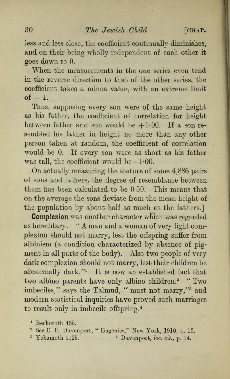 30 The Jewish Child [chap. less and less close, the coefficient continually diminishes, and on their being wholly independent of each other it goes down to 0. When the measurements in the one series even tend in the reverse direction to that of the other series, the coefficient takes a minus value, with an extreme limit of - 1. Thus, supposing every son were of the same height as his father, the coefficient of correlation for height between father and son would be +1*00. If a son re¬ sembled his father in height no more than any other person taken at random, the coefficient of correlation would be 0. If every son were as short as his father was tall, the coefficient would be-1*00. On actually measuring the stature of some 4,886 pairs of sons and fathers, the degree of resemblance between them has been calculated to be 0-50. This means that on the average the sons deviate from the mean height of the population by about half as much as the fathers.] Complexion was another character which was regarded as hereditary. A man and a woman of very light com¬ plexion should not marry, lest the offspring sufíer from albinism (a condition characterized by absence of pig¬ ment in all parts of the body). Also two people of very dark complexion should not marry, lest their children be abnormally dark.^ It is now an established fact that two albino parents have only albino children.^  Two imbeciles, says the Talmud, must not marry,and modern statistical inquiries have proved such marriages to result only in imbecile offspring.^ ^ Bechoroth 456. ^ See C. B. Davenport,  Eugenics, New York, 1910, p. 13. ^ Yebamotli 1126. ^ Davenport, loc, cit., p. 14.