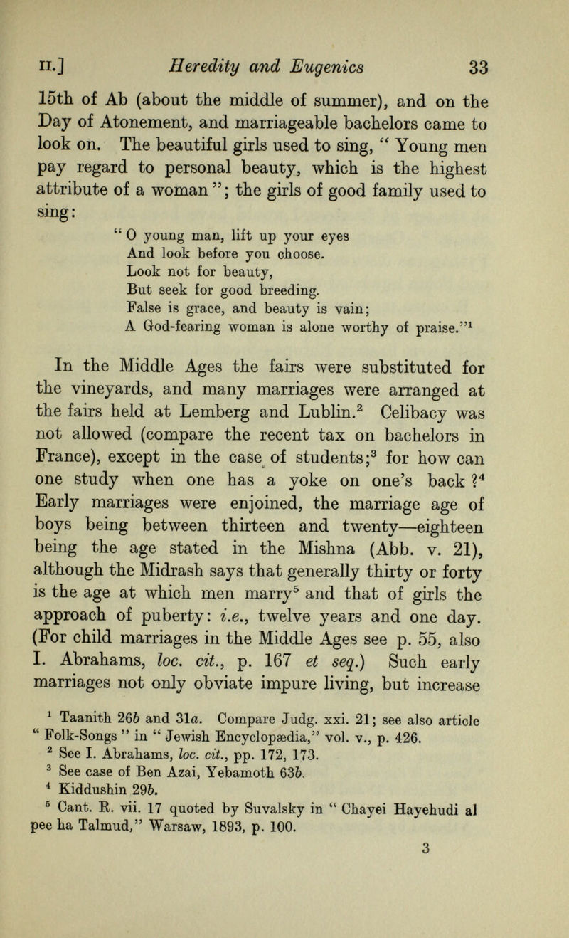 п.] Heredity and Eugenics 33 15th of Ab (about the middle of summer), and on the Day of Atonement, and marriageable bachelors came to look on. The beautiful girls used to sing, Young men pay regard to personal beauty, which is the highest attribute of a woman the girls of good family used to sing :  0 young man, lift up your eyes And look before you choose. Look not for beauty, But seek for good breeding. False is grace, and beauty is vain; A God-fearing woman is alone worthy of praise.^ In the Middle Ages the fairs were substituted for the vineyards, and many marriages were arranged at the fairs held at Lemberg and Lublin.^ Celibacy was not allowed (compare the recent tax on bachelors in France), except in the case of students;^ for how can one study when one has a yoke on one's back Early marriages were enjoined, the marriage age of boys being between thirteen and twenty—eighteen being the age stated in the Mishna (Abb. v. 21), although the Midrash says that generally thirty or forty is the age at which men marry^ and that of girls the approach of puberty: г.е., twelve years and one day. (For child marriages in the Middle Ages see p. 55, also I. Abrahams, loc, cit., p. 167 et seq.) Such early marriages not only obviate impure living, but increase ^ Taanith 266 and 31a. Compare Judg. xxi. 21; see also article  Folk-Songs  in  Jewish Encyclopaedia, vol. v., p. 426. ^ See 1. Abrahams, loc. cit., pp. 172, 173. ^ See case of Ben Azai, Yebamoth 63Ò. * Kiddushin 2%, ® Cant. R. vii. 17 quoted by Suvalsky in  Chayei Hayehudi al pee ha Talmud, Warsaw, 1893, p. 100. 3