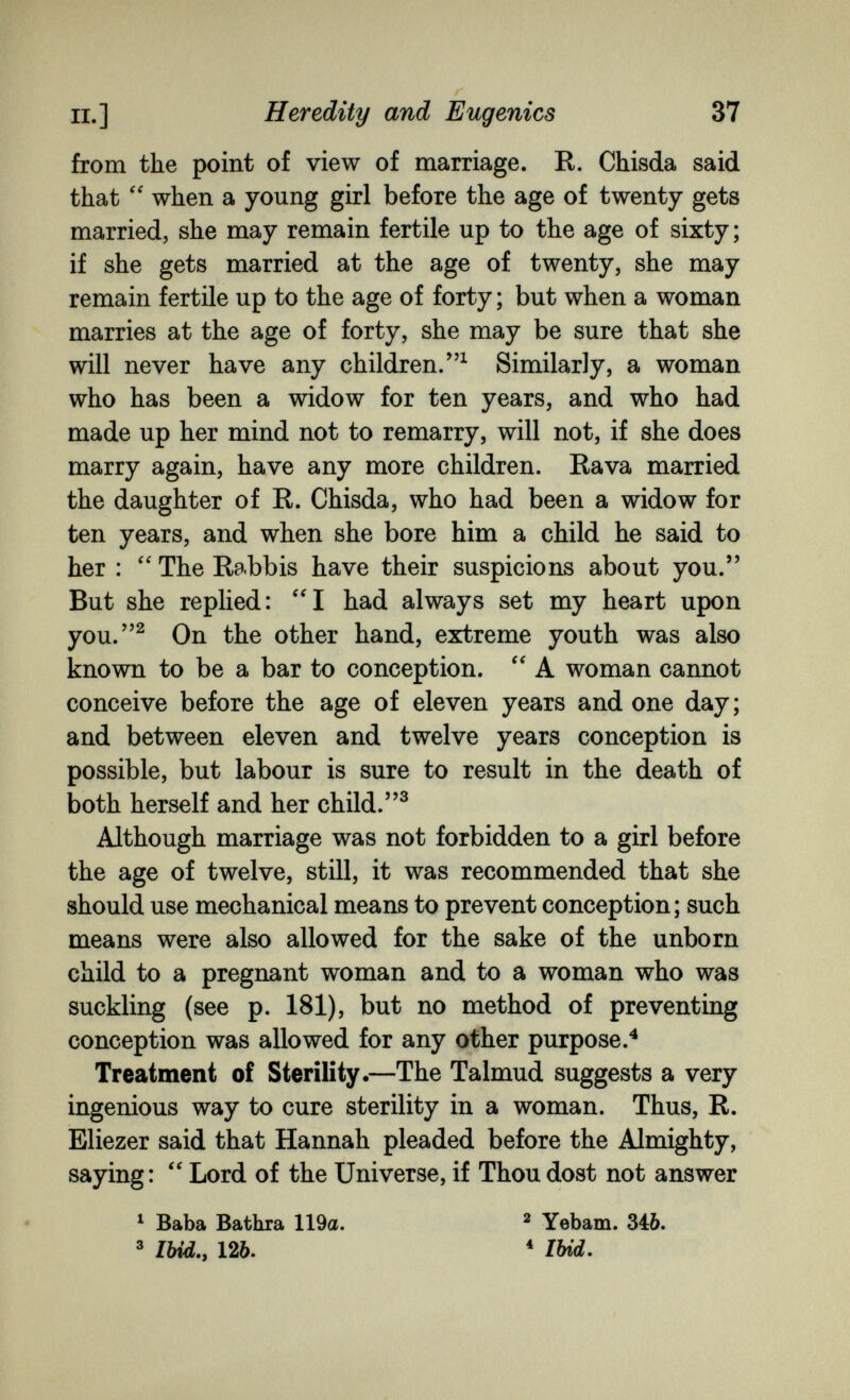 п.] Heredity and Eugenics 37 from the point of view of marriage. R. Chisda said that  when a young girl before the age of twenty gets married, she may remain fertile up to the age of sixty; if she gets married at the age of twenty, she may remain fertile up to the age of forty; but when a woman marries at the age of forty, she may be sure that she will never have any children.^ Similarly, a woman who has been a widow for ten years, and who had made up her mind not to remarry, will not, if she does marry again, have any more children. Rava married the daughter of R. Chisda, who had been a widow for ten years, and when she bore him a child he said to her : The Rabbis have their suspicions about you. But she replied: I had always set my heart upon you.^ On the other hand, extreme youth was also known to be a bar to conception. A woman cannot conceive before the age of eleven years and one day; and between eleven and twelve years conception is possible, but labour is sure to result in the death of both herself and her child. Although marriage was not forbidden to a girl before the age of twelve, still, it was recommended that she should use mechanical means to prevent conception; such means were also allowed for the sake of the unborn child to a pregnant woman and to a woman who was suckling (see p. 181), but no method of preventing conception was allowed for any other purpose.^ Treatment of Sterility.—The Talmud suggests a very ingenious way to cure sterility in a woman. Thus, R. Eliezer said that Hannah pleaded before the Almighty, saying: Lord of the Universe, if Thou dost not answer ^ Baba Bathra 119a. ^ Yebam. 346. ® /Ш., 126. * 1Ш.