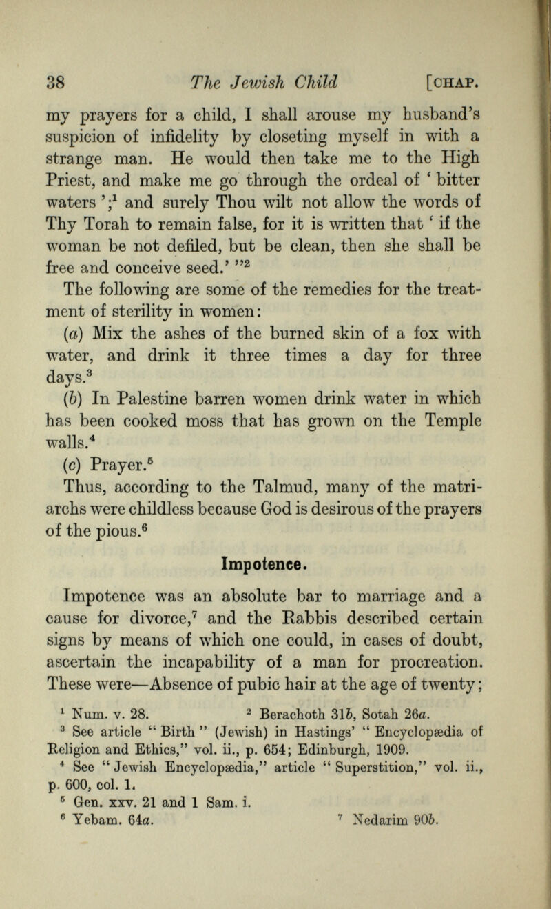 38 The Jewish Child [chap. my prayers for a child, I shall arouse my husband's suspicion of infidelity by closeting myself in with a strange man. He would then take me to the High Priest, and make me go through the ordeal of ' bitter waters and surely Thou wilt not allow the words of Thy Torah to remain false, for it is written that ' if the woman be not defiled, but be clean, then she shall be free and conceive seed.' The following are some of the remedies for the treat¬ ment of sterility in women: {a) Mix the ashes of the burned skin of a fox with water, and drink it three times a day for three days.® (Ò) In Palestine barren women drink water in which has been cooked moss that has grown on the Temple walls. ^ (c) Prayer.® Thus, according to the Talmud, many of the matri¬ archs were childless because God is desirous of the prayers of the pious.® Impotence. Impotence was an absolute bar to marriage and a cause for divorce,^ and the Kabbis described certain signs by means of which one could, in cases of doubt, ascertain the incapability of a man for procreation. These were—Absence of pubic hair at the age of twenty ; ^ Num. V. 28. ^ Berachoth 316, Sotah 26a. ^ See article  Birth  (Jewish) in Hastings'  Encyclopsedia of Religion and Ethics, vol. ii., p. 654; Edinburgh, 1909. ^ See  Jewish Encyclopaedia, article  Superstition, vol. ii., p. 600, col. 1. ® Gen. XXV. 21 and 1 Sam. i. ® Yebam. ^ia. Nedarim 90Ò.