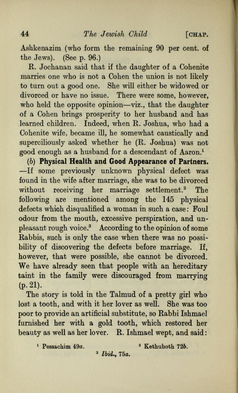 44 The Jewish Child [chap. Ashkenazim (who form the remaining 90 per cent, of the Jews). (See p. 96.) R. Jochanan said that if the daughter of a Cohenite marries one who is not a Cohen the union is not likely to turn out a good one. She will either be widowed or divorced or have no issue. There were some, however, who held the opposite opinion—viz., that the daughter of a Cohen brings prosperity to her husband and has learned children. Indeed, when R. Joshua, who had a Cohenite wife, became ill, he somewhat caustically and superciliously asked whether he (R. Joshua) was not good enough as a husband for a descendant of Aaron.^ (&) Physical Health and Good Appearance of Partners. —If some previously unknown physical defect was found in the wife after marriage, she was to be divorced without receiving her marriage settlement.^ The following are mentioned among the 145 physical defects which disqualified a woman in such a case : Foul odour from the mouth, excessive perspiration, and un¬ pleasant rough voice.® According to the opinion of some Rabbis, such is only the case when there was no possi¬ bility of discovering the defects before marriage. If, however, that were possible, she cannot be divorced. We have already seen that people with an hereditary taint in the family were discouraged from marrying (p. 21). The story is told in the Talmud of a pretty girl who lost a tooth, and with it her lover as well. She was too poor to provide an artificial substitute, so Rabbi Ishmael furnished her with a gold tooth, which restored her beauty as well as her lover. R. Ishmael wept, and said: ^ РеззасЫт 4:9a. ^ Kethuboth 726. ^ 75a.