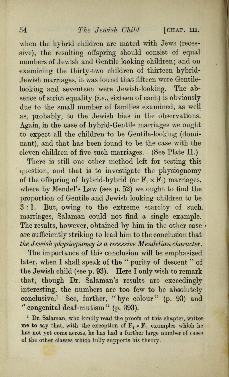 54 The Jewish Child [chap. hi. when the hybrid children are mated with Jews (reces¬ sive), the resulting offspring should consist of equal numbers of Jewish and Gentile looking children; and on examining the thirty-two children of thirteen hybrid- Jewish marriages, it was found that fifteen were Gentile- looking and seventeen were Jewish-looking. The ab¬ sence of strict equality (г.е., sixteen of each) is obviously due to the small number of families examined, as well as, probably, to the Jewish bias in the observations. Again, in the case of hybrid-Gentile marriages we ought to expect all the children to be Gentile-looking (domi¬ nant), and that has been found to be the case with the eleven children of five such marriages. (See Plate II.) There is still one other method left for testing this question, and that is to investigate the physiognomy of the offspring of hybrid-hybrid (or Fi x Fj) marriages, where by Mendel's Law (see p. 52) we ought to find the proportion of Gentile and Jewish looking children to be 3:1. But, owing to the extreme scarcity of such, marriages, Salaman could not find a single example. The results, however, obtained by him in the other case • are sufficiently striking to lead him to the conclusion that the Jewish fhysiognomy is a recessive Mendelian character. The importance of this conclusion will be emphasized later, when I shall speak of the purity of descent  of the Jewish child (see p. 93). Here I only wish to remark that, though Dr. Salaman's results are exceedingly interesting, the numbers are too few to be absolutely conclusive.^ See, further, bye colour  (p. 93) and ''congenital deaf-mutism (p. 393). ^ Dr. Salaman, who kindly read the proofs of this chapter, writes me to say that, with the exception of x F^, examples which he has not yet come across, he has had a further large number of cases of the other classes which fully supports his theory.