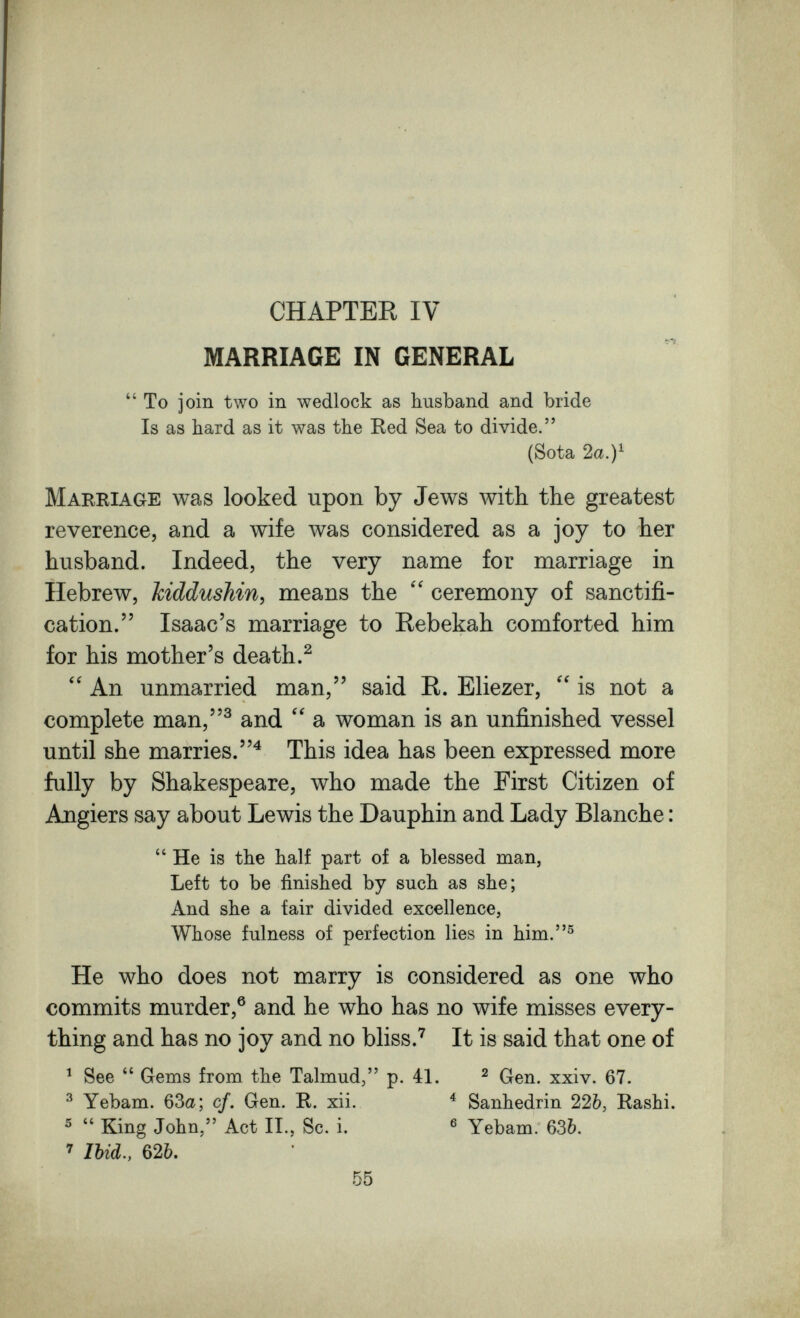 CHAPTER IV MARRIAGE IN GENERAL  To join two in wedlock as husband and bride Is as hard as it was the Red Sea to divide. (Sota 2a. Marriage was looked upon by Jews with the greatest reverence, and a wife was considered as a joy to her husband. Indeed, the very name for marriage in Hebrew, kiddushin, means the ceremony of sanctifi¬ cation. Isaac's marriage to Rebekah comforted him for his mother's death.^ An unmarried man, said R. Eliezer,  is not a complete man,^ and a woman is an unfinished vessel until she marries.^ This idea has been expressed more fully by Shakespeare, who made the First Citizen of Angiers say about Lewis the Dauphin and Lady Blanche :  He is the half part of a blessed man, Left to be finished by such as she; And she a fair divided excellence, Whose fulness of perfection lies in him.® He who does not marry is considered as one who commits murder,® and he who has no wife misses every¬ thing and has no joy and no bliss.^ It is said that one of ^ See  Gems from the Talmud, p. 41, ^ Gen. xxiv. 67. ^ Yebam. 63a; cf. Gen. R. xii. ^ Sanhédrin 226, Rashi. ^  King John, Act II., Sc. i. ® Yebam. 636. ^ Ibid., 626. 55