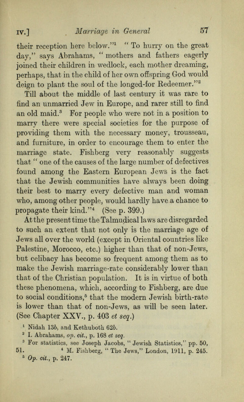 Marriage in General 57 their reception here below.  To hurry on the great day, says Abrahams,  mothers and fathers eagerly joined their children in wedlock, each mother dreaming, perhaps, that in the child of her own ofïspring God would deign to plant the soul of the longed-for Redeemer.^ Till about the middle of last century it was rare to find an unmarried Jew in Europe, and rarer still to find an old maid,^ For people who were not in a position to marry there were special societies for the purpose of providing them with the necessary money, trousseau, and furniture, in order to encourage them to enter the marriage state. Fishberg very reasonably suggests that one of the causes of the large number of defectives found among the Eastern European Jews is the fact that the Jewish communities have always been doing their best to marry every defective man and woman who, among other people, would hardly have a chance to propagate their kind.^ (See p. 399.) At the present time the Talmudical laws are disregarded to such an extent that not only is the marriage age of Jews all over the world (except in Oriental countries like Palestine, Morocco, etc.) higher than that of non-Jews, but celibacy has become so frequent among them as to make the Jewish marriage-rate considerably lower than that of the Christian population. It is in virtue of both these phenomena, which, according to Fishberg, are due to social conditions,^ that the modern Jewish birth-rate is lower than that of non-Jews, as will be seen later. (See Chapter XXV., p. 403 ei seq.) ^ Nidah. 136, and Kethuboth. 626. ^ I. Abrahams, op. cit., p. 168 et seq. ^ For statistics, see Joseph Jacobs,  Jewish Statistics, pp. 50, 51. ^ M. Fishberg,  The Jews, London, 1911, p. 245. ^ Ojp. cit., p. 247.