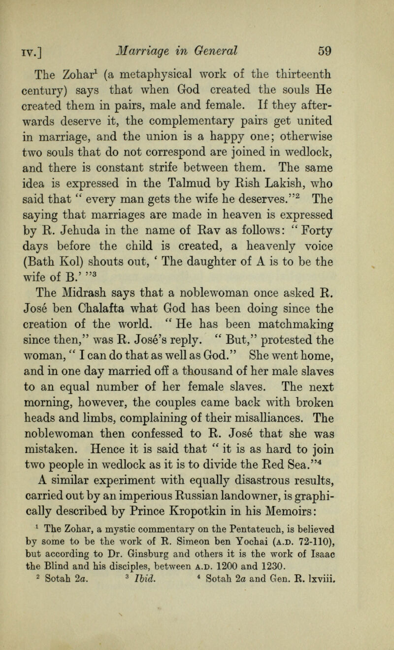 IV.] Marriage in General 59 The Zohar^ (a metaphysical work of the thirteenth century) says that when God created the souls He created them in pairs, male and female. If they after¬ wards deserve it, the complementary pairs get united in marriage, and the union is a happy one; otherwise two souls that do not correspond are joined in wedlock, and there is constant strife between them. The same idea is expressed in the Talmud by Rish Lakish, who said that every man gets the wife he deserves.^ The saying that marriages are made in heaven is expressed by R. Jehuda in the name of Rav as follows: Forty days before the child is created, a heavenly voice (Bath Kol) shouts out, ' The daughter of A is to be the wife of B.' The Midrash says that a noblewoman once asked R. José ben Chalafta what God has been doing since the creation of the world.  He has been matchmaking since then, was R. José's reply. But, protested the woman, I can do that as well as God. She went home, and in one day married off a thousand of her male slaves to an equal number of her female slaves. The next morning, however, the couples came back with broken heads and limbs, complaining of their misalliances. The noblewoman then confessed to R. José that she was mistaken. Hence it is said that it is as hard to join two people in wedlock as it is to divide the Red Sea.^ A similar experiment with equally disastrous results, carried out by an imperious Russian landowner, is graphi¬ cally described by Prince Kropotkin in his Memoirs : ^ The Zohar, a mystic commentary on the Pentateuch, is believed by some to be the work of R. Simeon ben Yochai (a.D. 72-110), but according to Dr. Ginsburg and others it is the work of Isaac the Blind and his disciples, between a.d. 1200 and 1230. 2 Sotah 2a. ^ Ibid. ^ Sotah 2a and Gen. R. Ixviii. s