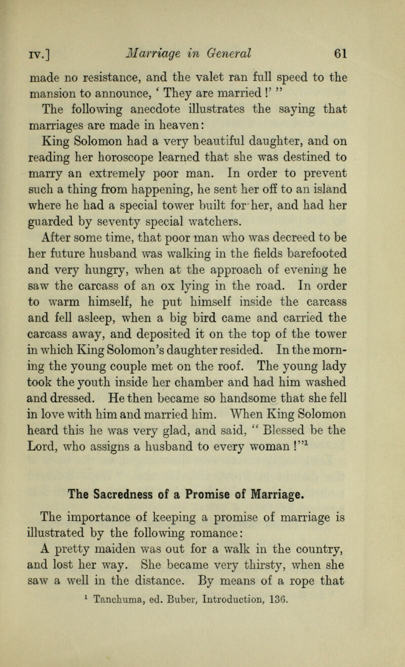 IV.] Marriage in General 61 made no resistance, and the valet ran full speed to the mansion to announce, ' They are married !'  The following anecdote illustrates the saying that marriages are made in heaven : King Solomon had a very beautiful daughter, and on reading her horoscope learned that she was destined to marry an extremely poor man. In order to prevent such a thing from happening, he sent her oiï to an island where he had a special tower built for her, and had her guarded by seventy special watchers. After some time, that poor man who was decreed to be her future husband was walking in the fields barefooted and very hungry, when at the approach of evening he saw the carcass of an ox lying in the road. In order to warm himself, he put himself inside the carcass and fell asleep, when a big bird came and carried the carcass away, and deposited it on the top of the tower in which King Solomon's daughter resided. In the morn¬ ing the young couple met on the roof. The young lady took the youth inside her chamber and had him washed and dressed. He then became so handsome that she fell in love with him and married him. When King Solomon heard this he was very glad, and said, Blessed be the Lord, who assigns a husband to every woman The Sacredness of a Promise of Marriage. The importance of keeping a promise of marriage is illustrated by the following romance: A pretty maiden was out for a walk in the country, and lost her way. She became very thirsty, when she saw a well in the distance. By means of a rope that ^ Tanchuma, ed. Buber, Introduction, 136.