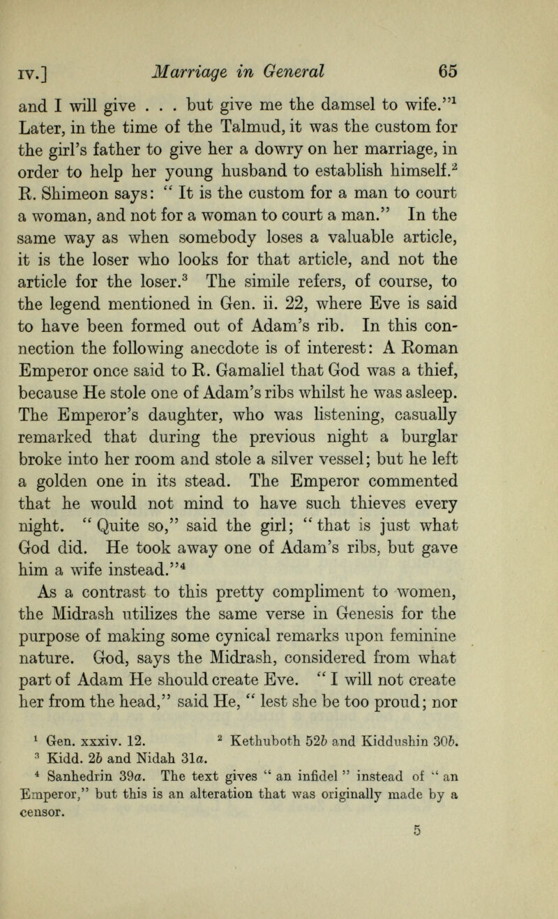 IV.] Marriage in General 65 and I will give . . . but give me the damsel to wife.^ Later, in the time of the Talmud, it was the custom for the girl's father to give her a dowry on her marriage, in order to help her young husband to establish himself.^ E. Shimeon says: It is the custom for a man to court a woman, and not for a woman to court a man. In the same way as when somebody loses a valuable article, it is the loser who looks for that article, and not the article for the loser.^ The simile refers, of course, to the legend mentioned in Gen. ii. 22, where Eve is said to have been formed out of Adam's rib. In this con¬ nection the following anecdote is of interest : A Roman Emperor once said to R. Gamaliel that God was a thief, because He stole one of Adam's ribs whilst he was asleep. The Emperor's daughter, who was listening, casually remarked that during the previous night a burglar broke into her room and stole a silver vessel ; but he left a golden one in its stead. The Emperor commented that he would not mind to have such thieves every night. ''Quite so, said the girl; ''that is just what God did. He took away one of Adam's ribs, but gave him a wife instead.^ As a contrast to this pretty compliment to women, the Midrash utilizes the same verse in Genesis for the purpose of making some cynical remarks upon feminine nature. God, says the Midrash, considered from what part of Adam He should create Eve.  I will not create her from the head, said He,  lest she be too proud; nor ^ Gen. xxxiv. 12. ^ Kethuboth 526 and Kiddushin 30Ò. ^ Kidd. 2Ò and Nidah 31a. ^ Sanhédrin 39a. The text gives  an infidel  instead of  an Emperor, but this is an alteration that Avas originally made by a censor. 5