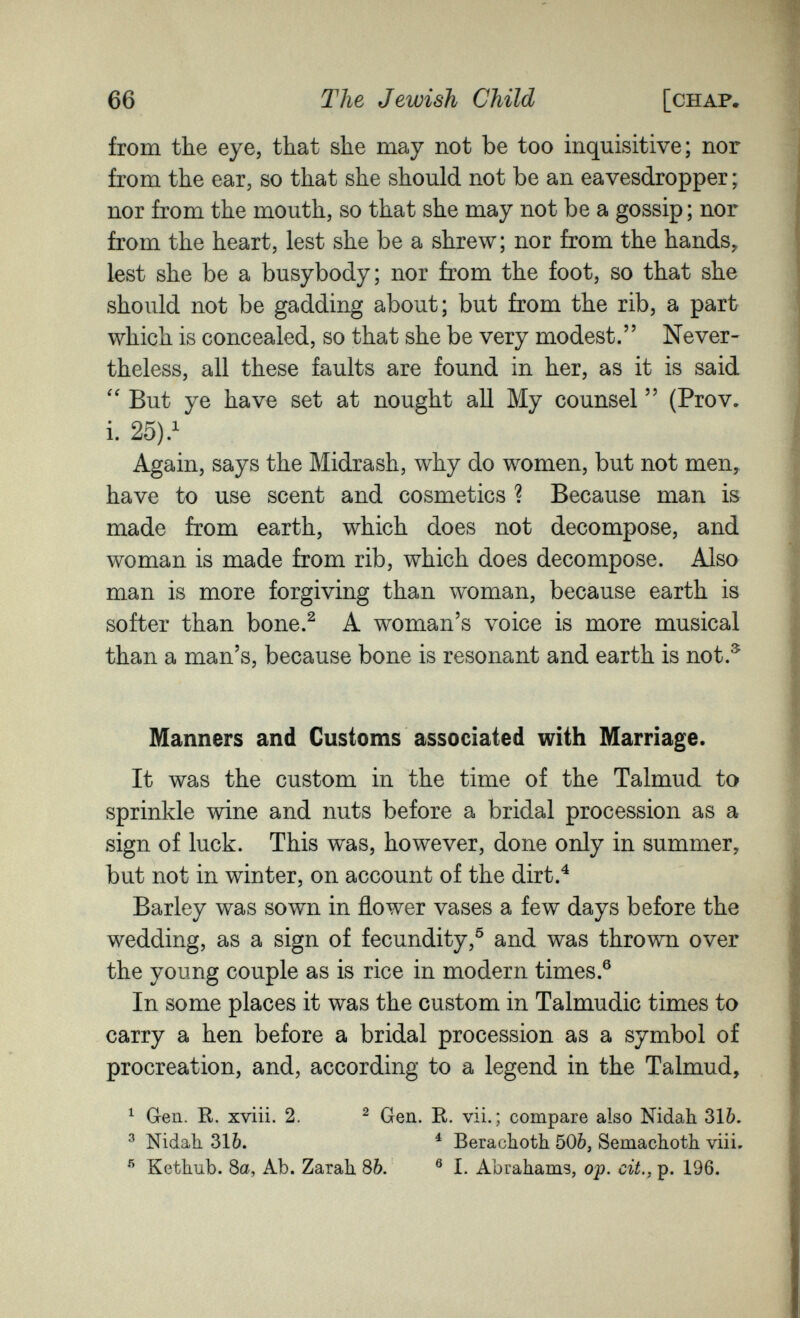 66 The Jewish Child [CHAF, from the eye, that she may not be too inquisitive; nor from the ear, so that she should not be an eavesdropper ; nor from the mouth, so that she may not be a gossip ; nor from the heart, lest she be a shrew; nor from the hands, lest she be a busybody; nor from the foot, so that she should not be gadding about; but from the rib, a part which is concealed, so that she be very modest. Never¬ theless, all these faults are found in her, as it is said But ye have set at nought all My counsel  (Prov. i. 25).^ Again, says the Midrash, why do women, but not men, have to use scent and cosmetics ? Because man is made from earth, which does not decompose, and woman is made from rib, which does decompose. Also man is more forgiving than woman, because earth is softer than bone.^ A woman's voice is more musical than a man's, because bone is resonant and earth is not.^ Manners and Customs associated with Marriage. It was the custom in the time of the Talmud to sprinkle wine and nuts before a bridal procession as a sign of luck. This was, however, done only in summer, but not in winter, on account of the dirt.^ Barley was sown in flower vases a few days before the wedding, as a sign of fecundity,^ and was thrown over the young couple as is rice in modern times.® In some places it was the custom in Talmudic times to carry a hen before a bridal procession as a symbol of procreation, and, according to a legend in the Talmud, ^ Gen. K. xviii. 2. ^ Gen. R. vii.; compare also Nidah 31Ò. ^ Nidah 316. ^ Berachoth 506, Semacliotli viii. ® Kethub. 8a, Ab. Zarah. 8&. ® I. Abrahams, oj>. cit., p. 196.