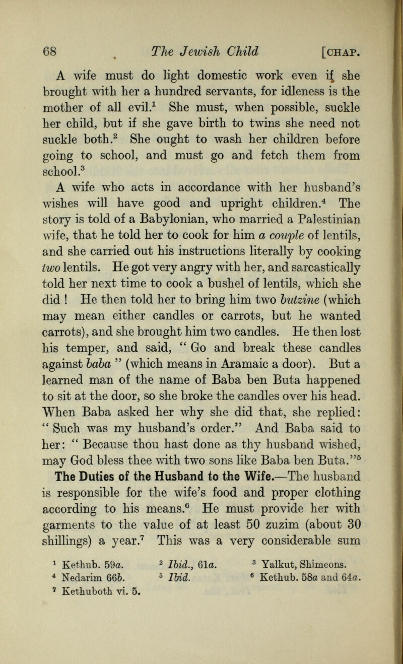 68 ^ ТЫ Jewish Child [chap. A wife must do light domestic work even if she brought with her a hundred servants, for idleness is the mother of all evil.^ She must, when possible, suckle her child, but if she gave birth to twins she need not suckle both.^ She ought to wash her children before going to school, and must go and fetch them from school.^ A wife who acts in accordance with her husband's wishes will have good and upright children.^ The story is told of a Babylonian, who married a Palestinian wife, that he told her to cook for him a couple of lentils, and she carried out his instructions literally by cooking two lentils. He got very angry with her, and sarcastically told her next time to cook a bushel of lentils, which she did ! He then told her to bring him two butzine (which may mean either candles or carrots, but he wanted carrots), and she brought him two candles. He then lost his temper, and said, Go and break these candles against baba  (which means in Aramaic a door). But a learned man of the name of Baba ben Buta happened to sit at the door, so she broke the candles over his head. When Baba asked her why she did that, she replied: Such was my husband's order. And Baba said to her: Because thou hast done as thy husband wished, may God bless thee with two sons like Baba ben Buta.^ The Duties of the Husband to the Wife.—The husband is responsible for the wife's food and proper clothing according to his means.® He must provide her with garments to the value of at least 50 zuzim (about 30 shillings) a year.^ This was a very considerable sum ^ Kethub. 59a. ^ Ibid.y 61a. ^ Yalkut, Shimeons. ^ Nedarim 66Ò. ® Ibid. ® Kethub. 58a and 64a. ' Kethuboth vi. 5.