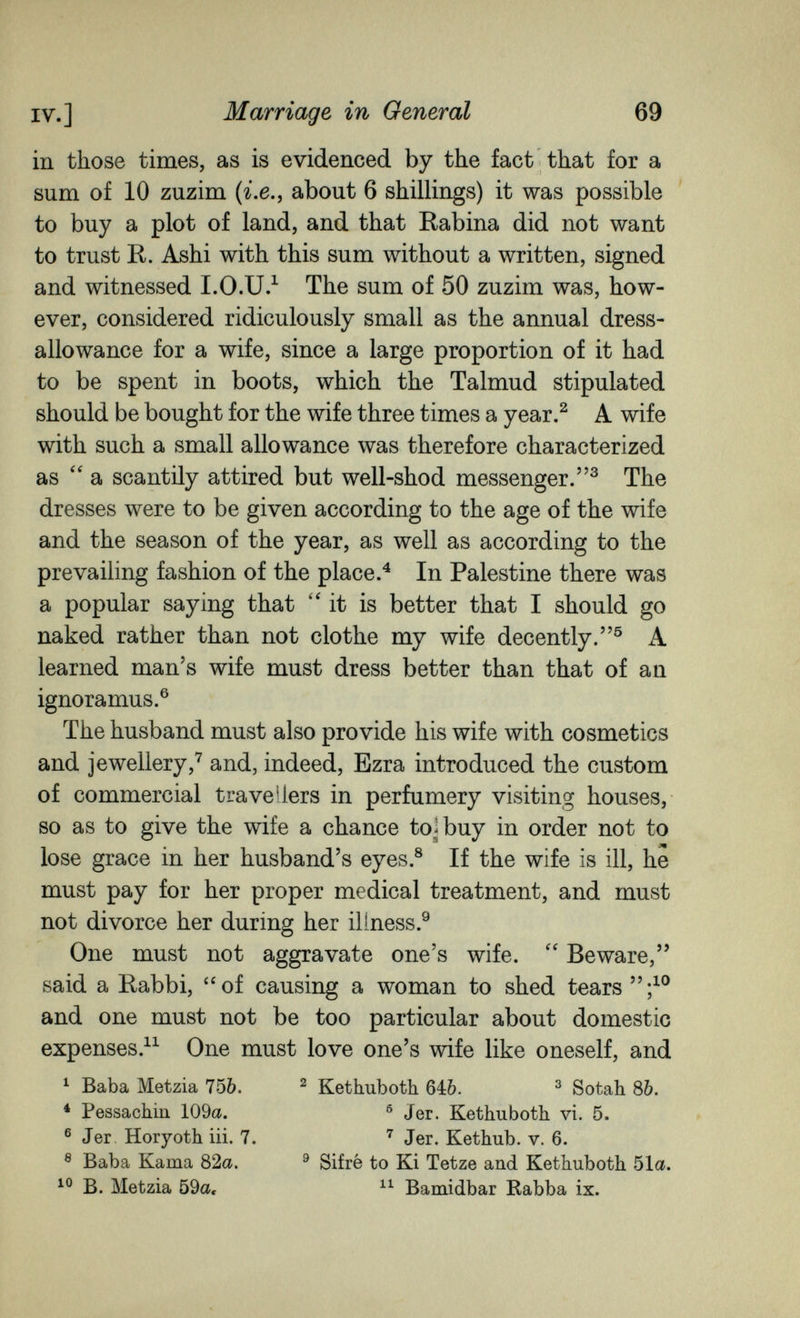 IV.] Marriage in General 69 in those times, as is evidenced by the fact that for a sum of 10 zuzim {i.e., about 6 shillings) it was possible to buy a plot of land, and that Rabina did not want to trust R. Ashi with this sum without a written, signed and witnessed I.O.U/ The sum of 50 zuzim was, how¬ ever, considered ridiculously small as the annual dress- allowance for a wife, since a large proportion of it had to be spent in boots, which the Talmud stipulated should be bought for the wife three times a year.^ A wife with such a small allowance was therefore characterized as  a scantily attired but well-shod messenger.^ The dresses were to be given according to the age of the wife and the season of the year, as well as according to the prevailing fashion of the place.^ In Palestine there was a popular saying that '4t is better that I should go naked rather than not clothe my wife decently. К learned man's wife must dress better than that of an ignoramus.® The husband must also provide his wife with cosmetics and jewellery,'^ and, indeed, Ezra introduced the custom of commercial travellers in perfumery visiting houses, so as to give the wife a chance to^buy in order not to lose grace in her husband's eyes.® If the wife is ill, he must pay for her proper medical treatment, and must not divorce her during her illness.® One must not aggravate one's wife. Beware, said a Rabbi, of causing a woman to shed tears and one must not be too particular about domestic expenses.^^ One must love one's wife like oneself, and ^ Baba Metzia 75&. ^ Kethuboth 640. ^ Sotah 86. * Pessachin 109a. ® Jer. Kethuboth. vi. 5. ® Jer Horyoth iii. 7. Jer. Kethub. v. 6. ® Baba Kama 82a. ^ Sifrè to Ki Tetze and Kethuboth 51a. B. Metzia 59a, Baraidbar Rabba ix.