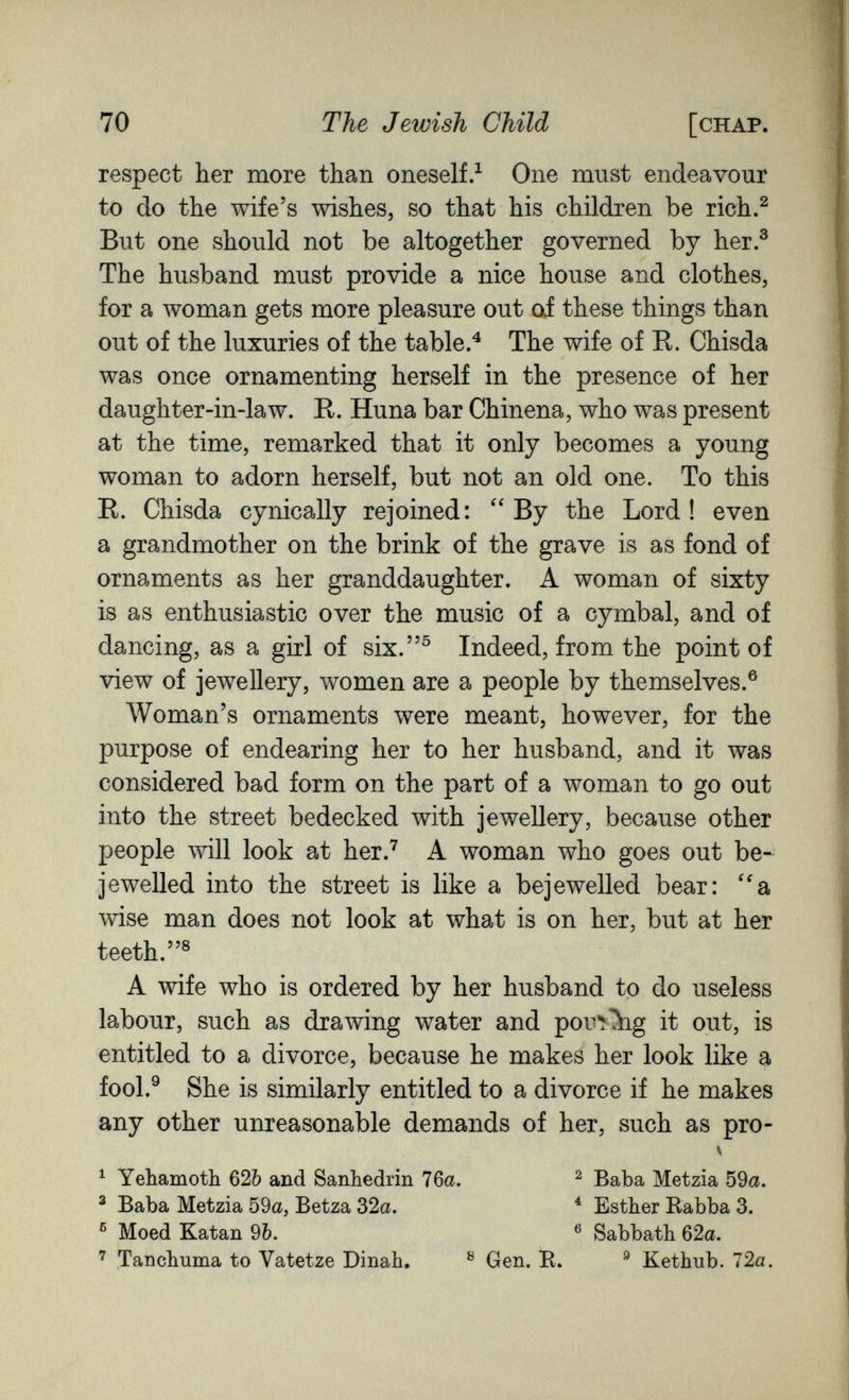 70 The Jewish Child [chap. respect her more than oneself.^ One must endeavour to do the wife's wishes, so that his children be rich.^ But one should not be altogether governed by her.^ The husband must provide a nice house and clothes, for a woman gets more pleasure out oi these things than out of the luxuries of the table.^ The wife of R. Chisda was once ornamenting herself in the presence of her daughter-in-law. R. Huna bar Chinena, who was present at the time, remarked that it only becomes a young woman to adorn herself, but not an old one. To this R. Chisda cynically rejoined: ''By the Lord! even a grandmother on the brink of the grave is as fond of ornaments as her granddaughter. A woman of sixty is as enthusiastic over the music of a cymbal, and of dancing, as a girl of six.^ Indeed, from the point of view of jewellery, women are a people by themselves.® Woman's ornaments were meant, however, for the purpose of endearing her to her husband, and it was considered bad form on the part of a woman to go out into the street bedecked with jewellery, because other people will look at her.^ A woman who goes out be¬ jewelled into the street is like a bejewelled bear: ''a wise man does not look at what is on her, but at her teeth.® A wife who is ordered by her husband to do useless labour, such as drawing water and pou^Ъg it out, is entitled to a divorce, because he makes her look like a fool.^ She is similarly entitled to a divorce if he makes any other unreasonable demands of her, such as pro- ^ Tanchuma to Vatetze Dinah, ® Gen. B. ® Kethub. 72a. ^ Yehamoth 620 and Sanbedrin 76a. ® Baba Metzia 59a, Betza 32a. ® Moed Katan 9Ò. ^ Baba Metzia 59a. ^ Esther Kabba 3. ® Sabbath 62a.