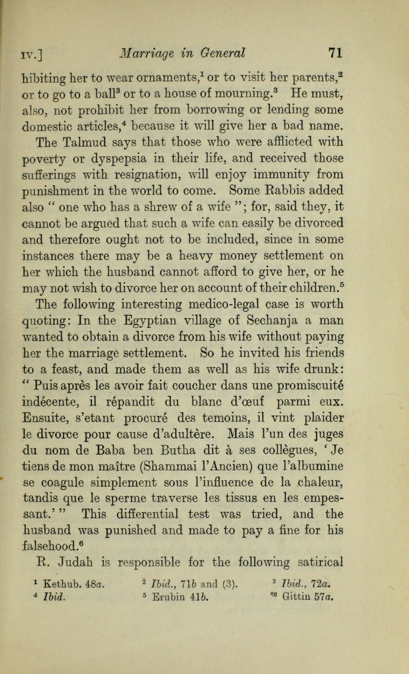 IV.] Marriage in General 71 hibiting her to wear ornaments/ or to visit her parents,^ or to go to a balP or to a house of mourning.® He must, also, not prohibit her from borrowing or lending some domestic articles,^ because it will give her a bad name. The Talmud says that those who were afflicted with poverty or dyspepsia in their life, and received those sufferings with resignation, will enjoy immunity from punishment in the world to come. Some Rabbis added also one who has a shrew of a wife for, said they, it cannot be argued that such a wife can easily be divorced and therefore ought not to be included, since in some instances there may be a heavy money settlement on her which the husband cannot afford to give her, or he may not wish to divorce her on account of their children.® The following interesting medico-legal case is worth quoting: In the Egyptian village of Sechanja a man wanted to obtain a divorce from his wife without paying her the marriage settlement. So he invited his friends to a feast, and made them as well as his wife drunk: Puis après les avoir fait coucher dans une promiscuité indécente, il répandit du blanc d'œuf parmi eux. Ensuite, s'etant procuré des témoins, il vint plaider le divorce pour cause d'adultère. Mais l'un des juges du nom de Baba ben Butha dit à ses collègues, ' Je tiens de mon maître (Shammai l'Ancien) que l'albumine se coagule simplement sous l'influence de la chaleur, tandis que le sperme traverse les tissus en les empes- sant.'  This differential test was tried, and the husband was punished and made to pay a fine for his falsehood.® R. Judah is responsible for the following satirical ^ Kethub. 4:8a. ^ Ibid., 71b and (3). ^ Ibid., 72a. ^ Ibid, ß Erubin Ш, Gittin 57a.