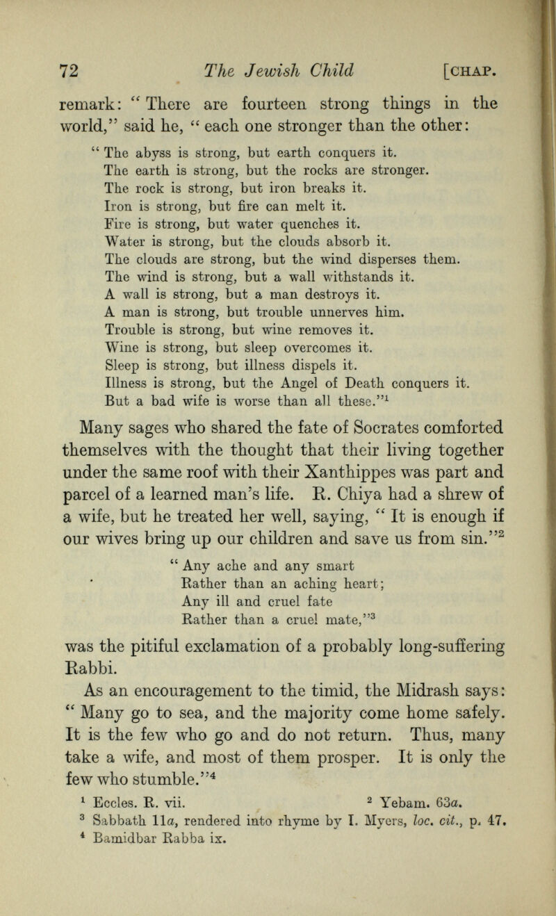 72 The Jewish Child [chap. remark: There are fourteen strong things in the world, said he, each one stronger than the other:  The abyss is strong, but earth conquers it. The earth is strong, but the rocks are stronger. The rock is strong, but iron breaks it. Iron is strong, but fire can melt it. Fire is strong, but water quenches it. Water is strong, but the clouds absorb it. The clouds are strong, but the wind disperses them. The wind is strong, but a wall withstands it. A wall is strong, but a man destroys it. A man is strong, but trouble unnerves him. Trouble is strong, but wine removes it. Wine is strong, but sleep overcomes it. Sleep is strong, but illness dispels it. Illness is strong, but the Angel of Death conquers it. But a bad wife is worse than all these. Many sages who shared the fate of Socrates comforted themselves with the thought that their living together under the same roof with their Xanthippes was part and parcel of a learned man's life. R. Chiya had a shrew of a wife, but he treated her well, saying, It is enough if our wives bring up our children and save us from sin.^  Any ache and any smart Rather than an aching heart; Any ill and cruel fate Rather than a cruel mate,^ was the pitiful exclamation of a probably long-sufíering Rabbi. As an encouragement to the timid, the Midrash says : Many go to sea, and the majority come home safely. It is the few who go and do not return. Thus, many take a wife, and most of them prosper. It is only the few who stumble.^ ^ Eccles. R. vii. ^ ^ Yebam. 63a, ^ Sabbath 11a, rendered into rhyme by I. Myers, loc, cit.^ p^ 47. * Bamidbar Rabba ix.