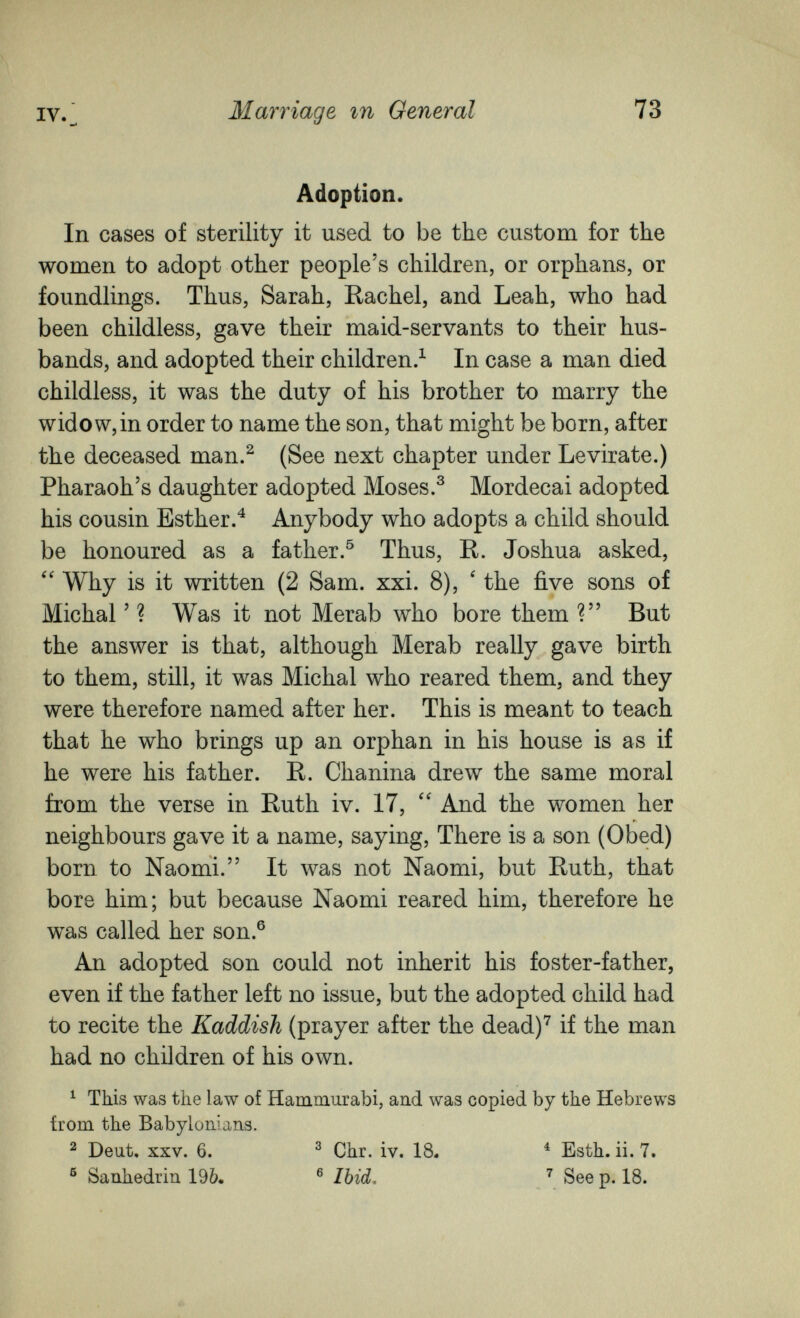 IV. Marriage гп General 73 Adoption. In cases of sterility it used to be the custom for the wo raen to adopt other people's children, or orphans, or foundlings. Thus, Sarah, Rachel, and Leah, who had been childless, gave their maid-servants to their hus¬ bands, and adopted their children.^ In case a man died childless, it was the duty of his brother to marry the widow, in order to name the son, that might be born, after the deceased man.^ (See next chapter under Levirate.) Pharaoh's daughter adopted Moses.^ Mordecai adopted his cousin Esther.^ Anybody who adopts a child should be honoured as a father.^ Thus, R. Joshua asked, Why is it written (2 Sam. xxi. 8), ' the five sons of Michal ' ? Was it not Merab who bore them ? But the answer is that, although Merab really gave birth to them, still, it was Michal who reared them, and they were therefore named after her. This is meant to teach that he who brings up an orphan in his house is as if he were his father. R. Chanina drew the same moral from the verse in Ruth iv. 17,  And the women her neighbours gave it a name, saying. There is a son (Obed) born to Naomi. It was not Naomi, but Ruth, that bore him; but because Naomi reared him, therefore he was called her son.® An adopted son could not inherit his foster-father, even if the father left no issue, but the adopted child had to recite the Kaddish (prayer after the dead)^ if the man had no children of his own. ^ This was the law of Hammurabi, and was copied by the Hebrews from the Babylonians. ^ Deut, XXV. 6. ^ Chr. iv. 18. ^ Esth. ii. 7. ® Sanhédrin 19&. ® Ibid, See p. 18. *