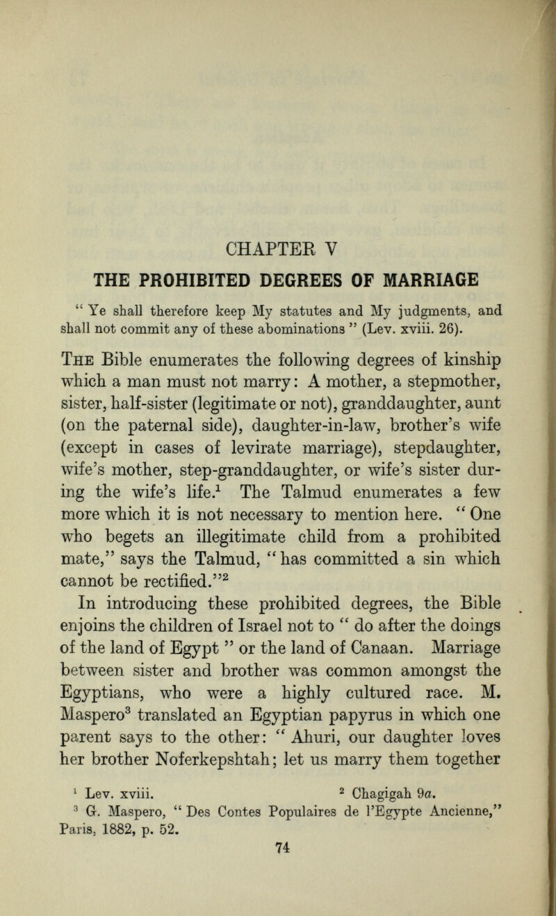 CHAPTER V THE PROHIBITED DEGREES OF MARRIAGE  Ye shall therefore keep My statutes and My judgments, and shall not commit any of these abominations  (Lev. xviii. 26). The Bible enumerates the following degrees of kinship which a man must not marry : A mother, a stepmother, sister, half-sister (legitimate or not), granddaughter, aunt (on the paternal side), daughter-in-law, brother's wife (except in cases of levirate marriage), stepdaughter, wife's mother, step-granddaughter, or wife's sister dur¬ ing the wife's life.^ The Talmud enumerates a few more which it is not necessary to mention here. One who begets an illegitimate child from a prohibited mate, says the Talmud, has committed a sin which cannot be rectified.^ In introducing these prohibited degrees, the Bible enjoins the children of Israel not to do after the doings of the land of Egypt  or the land of Canaan. Marriage between sister and brother was common amongst the Egyptians, who were a highly cultured race. M. Maspero^ translated an Egyptian papyrus in which one parent says to the other: Ahuri, our daughter loves her brother Noferkepshtah ; let us marry them together ^ Lev. xviii. 2 Chagigah 9a. ^ Gr. Maspero,  Des Contes Populaires de l'Egypte Ancienne, Paris, 1882, p. 52. 74