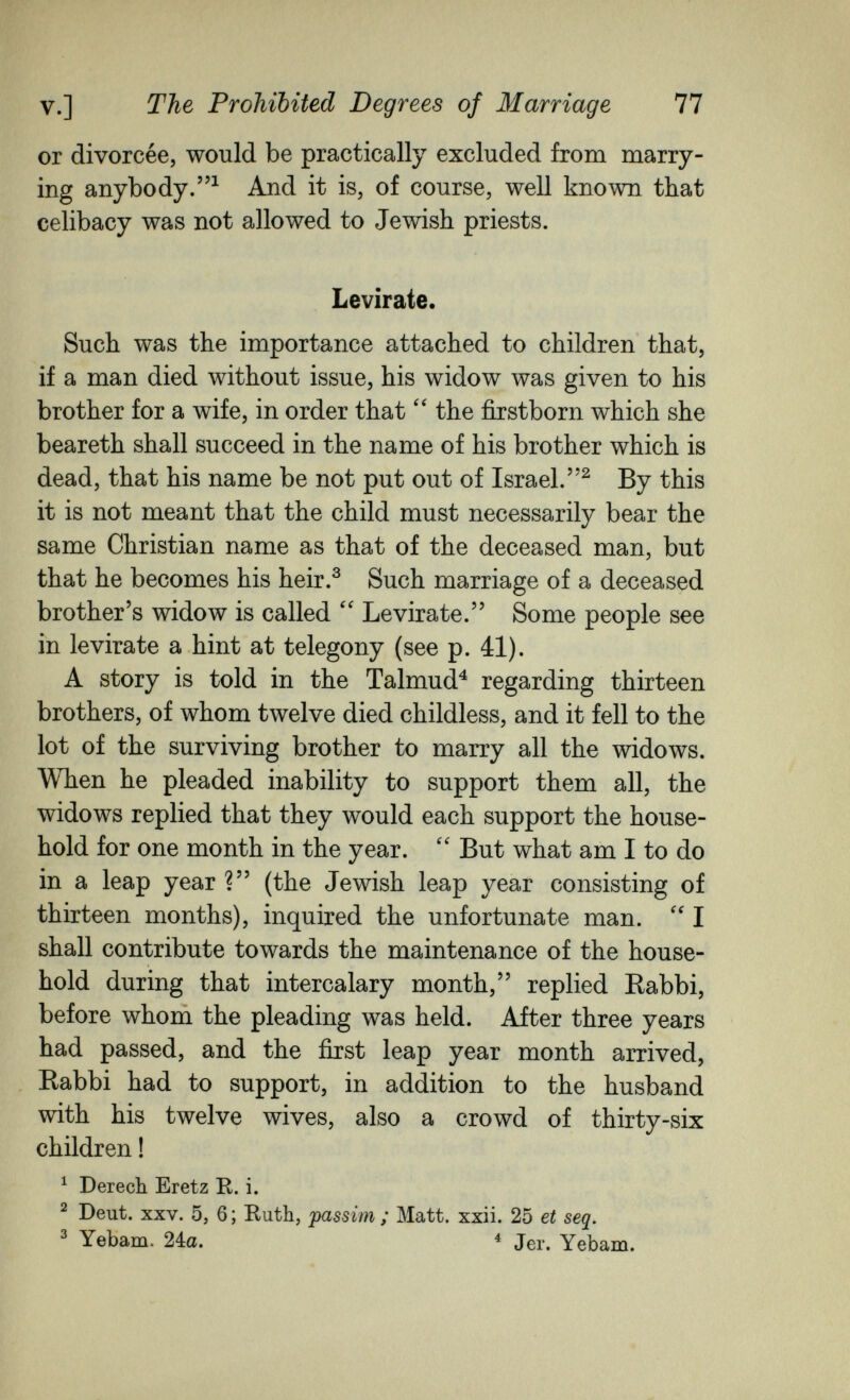 v.] The Prohibited Degrees of Marriage 77 or divorcée, would be practically excluded from marry¬ ing anybody.^ And it is, of course, well known that celibacy was not allowed to Jewish priests. Levirate. Such was the importance attached to children that, if a man died without issue, his widow was given to his brother for a wife, in order that the firstborn which she beareth shall succeed in the name of his brother which is dead, that his name be not put out of Israel.^ By this it is not meant that the child must necessarily bear the same Christian name as that of the deceased man, but that he becomes his heir.^ Such marriage of a deceased brother's widow is called Levirate. Some people see in le vira te a hint at telegony (see p. ál). A story is told in the Talmud^ regarding thirteen brothers, of whom twelve died childless, and it fell to the lot of the surviving brother to marry all the widows. When he pleaded inability to support them all, the widows replied that they would each support the house¬ hold for one month in the year.  But what am I to do in a leap year ? (the Jewish leap year consisting of thirteen months), inquired the unfortunate man. I shall contribute towards the maintenance of the house¬ hold during that intercalary month, replied Eabbi, before whom the pleading was held. After three years had passed, and the first leap year month arrived, Kabbi had to support, in addition to the husband with his twelve wives, also a crowd of thirty-six children ! ^ Derech Eretz R. i. ^ Deut. XXV. 5j 6 ; Ruth, 'passim ; Matt. xxii. 25 et seq. ^ Yebam. ^ Jer. Yebam.