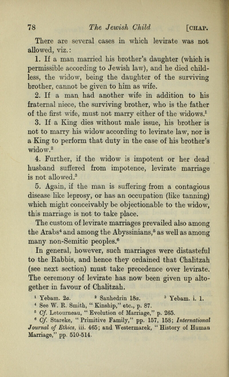 78 The Jewish Child [chap There are several cases in which levirate was not allowed, viz. : 1. If a man married his brother's daughter (which is permissible according to Jewish law), and he died child¬ less, the widow, being the daughter of the surviving brother, cannot be given to him as wife. 2. If a man had another wife in addition to his fraternal niece, the surviving brother, who is the father of the first wife, must not marry either of the widows/ 3. If a King dies without male issue, his brother is not to marry his widow according to levirate law, nor is a King to perform that duty in the case of his brother's widow.^ 4. Further, if the widow is impotent or her dead husband suffered from impotence, levirate marriage is not allowed.^ 5. Again, if the man is sufíering from a contagious disease like leprosy, or has an occupation (like tanning) which might conceivably be objectionable to the widow, this marriage is not to take place. The custom of levirate marriages prevailed also among the Arabs^ and among the Abyssinians,® as well as among many non-Semitic peoples.® In general, however, such marriages were distasteful to the Rabbis, and hence they ordained that Chalitzah (see next section) must take precedence over levirate. The ceremony of levirate has now been given up alto¬ gether in favour of Chalitzah. ^ Yebam. 2a. ^ Sanhédrin 18a. ^ Yebam. i. 1. ^ See W. R. Smith,  Kinship, etc., p. 87. ® Cf. Letourneau,  Evolution of Marriage, p. 265. ® Cf. Stareke, Primitive Family, pp. 157, 158; International Journal of Ethics, iii. 465; and Westermarek,  History of Human Marriage, pp. 510-514.