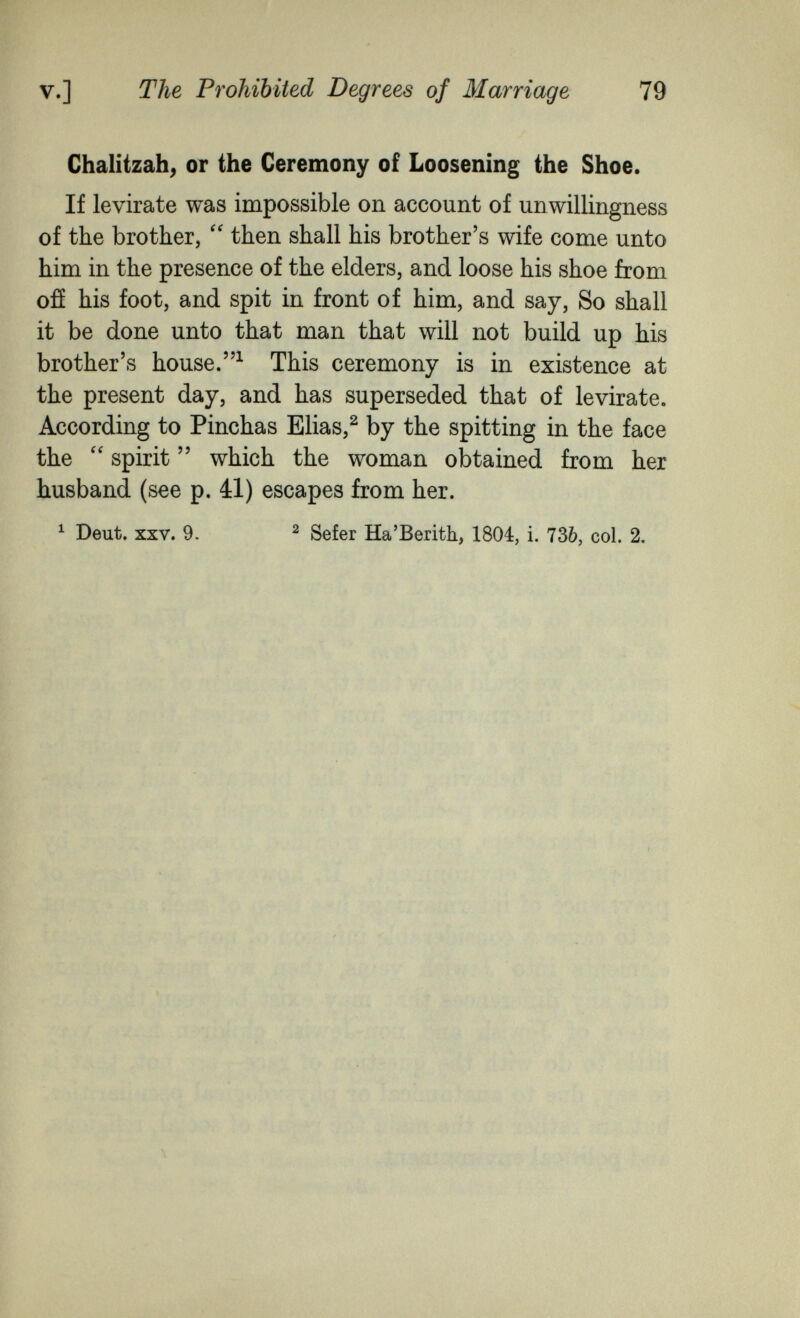 v.] The Prohibited Degrees of Marriage 79 Chalitzah^ or the Ceremony of Loosening the Shoe. If levirate was impossible on account of unwillingness of the brother, then shall his brother's wife come unto him in the presence of the elders, and loose his shoe from ofí his foot, and spit in front of him, and say. So shall it be done unto that man that will not build up his brother's house.This ceremony is in existence at the present day, and has superseded that of levirate. According to Pinchas Elias,^ by the spitting in the face the  spirit  which the woman obtained from her husband (see p. 41) escapes from her. ^ Deut. XXV. 9. ^ Sefer Ha'Berith, 1804, i. 736, col. 2.