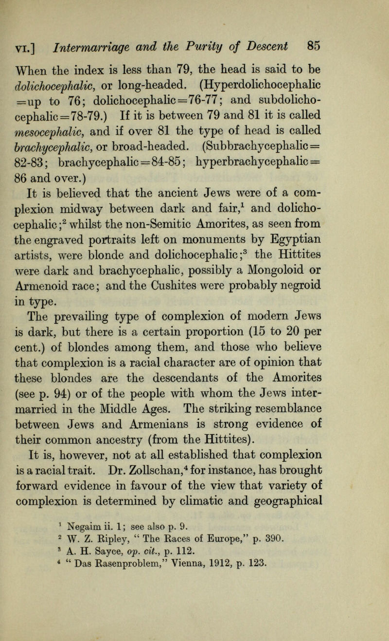 VI.] Intermarriage and the Purity of Descent 85 When the index is less than 79, the head is said to be dolichocephalic, or long-headed. (Hyperdolichocephalic =up to 76; dolichocephalic=76-77; and subdolicho- cephalic=78-79.) If it is between 79 and 81 it is called mesocephalic, and if over 81 the type of head is called br achy cephalic, or broad-headed. (Subbrachycephalic = 82-83 ; brachycephalic=84-85 ; hyperbrachycephalic = 86 and over.) It is believed that the ancient Jews were of a com¬ plexion midway between dark and fair,^ and dolicho¬ cephalic whilst the non-Semitic Amorites, as seen from the engraved portraits left on monuments by Egyptian artists, were blonde and dolichocephalic;^ the Hittites were dark and brachycephalic, possibly a Mongoloid or Armenoid race ; and the Cushites were probably negroid in type. The prevailing type of complexion of modern Jews is dark, but there is a certain proportion (15 to 20 per cent.) of blondes among them, and those who believe that complexion is a racial character are of opinion that these blondes are the descendants of the Amorites (see p. 94) or of the people with whom the Jews inter¬ married in the Middle Ages. The striking resemblance between Jews and Armenians is strong evidence of their common ancestry (from the Hittites). It is, however, not at all established that complexion is a racial trait. Dr. Zollschan,^ for instance, has brought forward evidence in favour of the view that variety of complexion is determined by climatic and geographical ^ Negaim ii. 1; see also p. 9. ^ W. Z. Ripley,  The Races of Europe, p. 390. ® A. H. Sayce, ojp, cit., p. 112. ^ Das Rasenproblem, Vienna, 1912, p. 123.