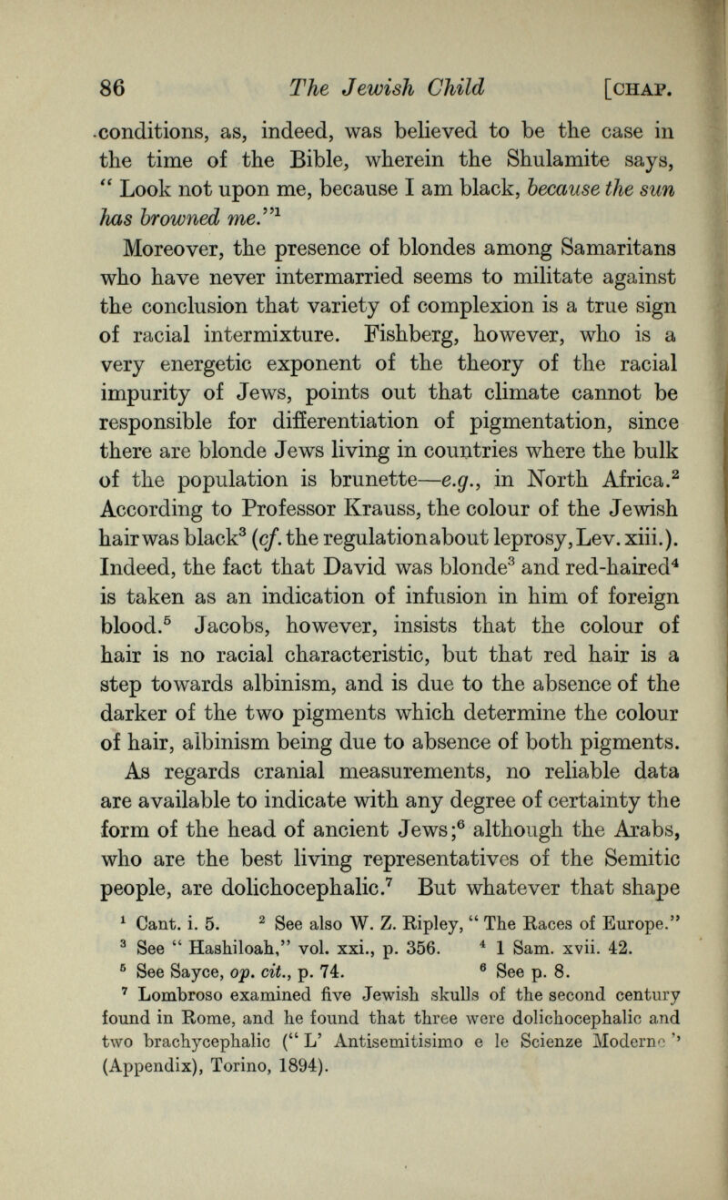 86 The Jewish Child [chap. •conditions, as, indeed, was believed to be the case in the time of the Bible, wherein the Shulamite says,  Look not upon me, because I am black, because the sun has browned теУ^ Moreover, the presence of blondes among Samaritans who have never intermarried seems to militate against the conclusion that variety of complexion is a true sign of racial intermixture. Fishberg, however, who is a very energetic exponent of the theory of the racial impurity of Jews, points out that climate cannot be responsible for differentiation of pigmentation, since there are blonde Jews living in couutries where the bulk of the population is brunette—e.g., in North Africa.^ According to Professor Krauss, the colour of the Jewish hair was black^ (с/, the regulation about leprosy. Lev. xiii.). Indeed, the fact that David was blonde^ and red-haired^ is taken as an indication of infusion in him of foreign blood.^ Jacobs, however, insists that the colour of hair is no racial characteristic, but that red hair is a step towards albinism, and is due to the absence of the darker of the two pigments which determine the colour of hair, albinism being due to absence of both pigments. As regards cranial measurements, no reliable data are available to indicate with any degree of certainty the form of the head of ancient Jews;® although the Arabs, who are the best living representatives of the Semitic people, are dolichocephalic.'^ But whatever that shape ^ Cant. i. 5. ^ See also W. Z. Ripley,  The Races of Europe.'* ^ See  Hashiloah, vol. xxi., p. 356. ^ 1 Sam. xvii. 42. ® See Sayce, op. cit., p. 74. ® See p. 8. Lombroso examined five Jewish skulls of the second century found in Rome, and he found that three were dolichocephalic and tAVO brachycephalic ( L' Antisemitisimo e le Scienze Moderne '' (Appendix), Torino, 1894).