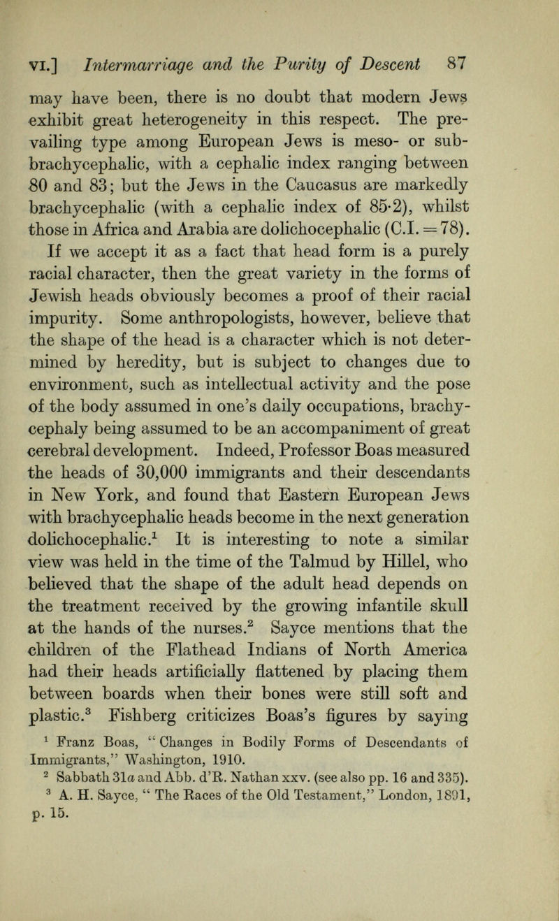 VI.] Intermarriage and the Purity of Descent 87 may have been, there is no doubt that modern Jews exhibit great heterogeneity in this respect. The pre¬ vailing type among European Jews is meso- or sub- brachycephalic, with a cephalic index ranging between 80 and 83; but the Jews in the Caucasus are markedly brachycephalic (with a cephalic index of 85*2), whilst those in Africa and Arabia are dolichocephalic (C.I. = 78). If we accept it as a fact that head form is a purely racial character, then the great variety in the forms of Jewish heads obviously becomes a proof of their racial impurity. Some anthropologists, however, believe that the shape of the head is a character which is not deter¬ mined by heredity, but is subject to changes due to environment, such as intellectual activity and the pose of the body assumed in one's daily occupations, brachy- cephaly being assumed to be an accompaniment of great cerebral development. Indeed, Professor Boas measured the heads of 30,000 immigrants and their descendants in New York, and found that Eastern European Jews with brachycephalic heads become in the next generation dolichocephalic.^ It is interesting to note a similar view was held in the time of the Talmud by Hillel, who believed that the shape of the adult head depends on the treatment received by the growing infantile skull at the hands of the nurses.^ Sayce mentions that the children of the Flathead Indians of North America had their heads artificially flattened by placing them between boards when their bones were still soft and plastic.^ Pishberg criticizes Boas's figures by saying ^ Franz Boas,  Changes in Bodily Forms of Descendants of Immigrants, Washington, 1910. ^ Sabbath 31a and Abb. d'R. Nathan xxv. (see also pp. 16 and 335). ^ A. H. Sayce,  The Races of the Old Testament, London, 1891, p. 15.