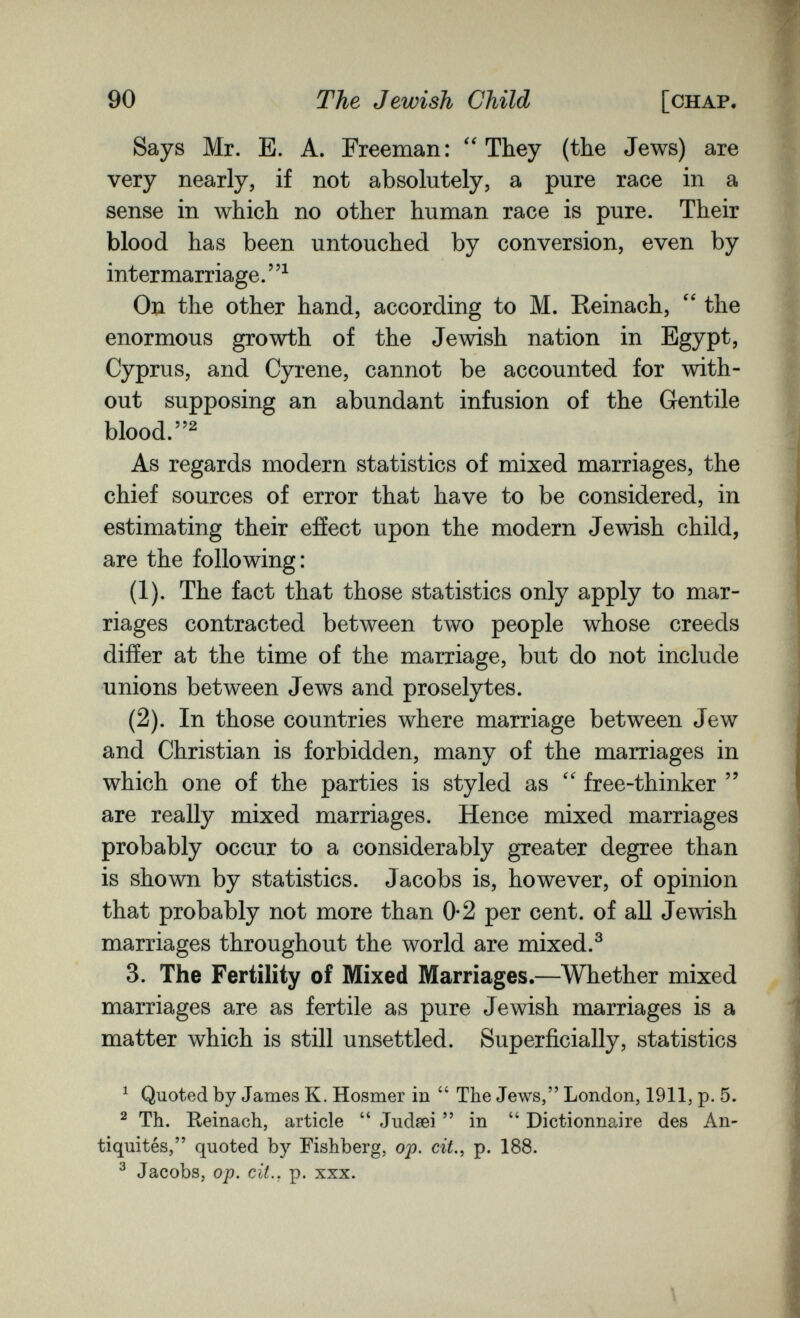 90 The Jewish Child [chap. Says Mr. E. A. Freeman: They (the Jews) are very nearly, if not absolutely, a pure race in a sense in which no other human race is pure. Their blood has been untouched by conversion, even by intermarriage.^ On the other hand, according to M. Reinach,  the enormous growth of the Jewish nation in Egypt, Cyprus, and Cyrene, cannot be accounted for with¬ out supposing an abundant infusion of the Gentile blood. As regards modern statistics of mixed marriages, the chief sources of error that have to be considered, in estimating their effect upon the modern Jewish child, are the following: (1). The fact that those statistics only apply to mar¬ riages contracted between two people whose creeds differ at the time of the marriage, but do not include unions between Jews and proselytes. (2). In those countries where marriage between Jew and Christian is forbidden, many of the marriages in which one of the parties is styled as  free-thinker  are really mixed marriages. Hence mixed marriages probably occur to a considerably greater degree than is shown by statistics. Jacobs is, however, of opinion that probably not more than 0-2 per cent, of all Jewish marriages throughout the world are mixed.^ 3. The Fertility of Mixed Marriages.—Whether mixed marriages are as fertile as pure Jewish marriages is a matter which is still unsettled. Superficially, statistics ^ Quoted by James K. Hosmer in  The Jews, London, 1911, p. 5. ^ Th. Reinach, article  Judsei in  Dictionnaire des An¬ tiquités, quoted by Fishberg, op. cit., p. 188. ^ Jacobs, op. cit., p. XXX. \