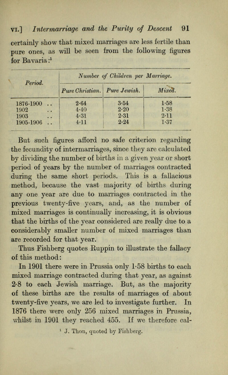 VI.] Intermarriage and the Purity of Descent 91 certainly show that mixed marriages are less fertile than pure ones, as will be seen from the following figures for Bavaria But such figures afford no safe criterion regarding the fecundity of intermarriages, since they are calculated by dividing the number of births in a given year or short period of years by the number of marriages contracted during the same short periods. This is a fallacious method, because the vast majority of births during any one year are due to marriages contracted in the previous twenty-five years, and, as the number of mixed marriages is continually increasing, it is obvious that the births of the year considered are really due to a considerably smaller number of mixed marriages than are recorded for that year. Thus Fishberg quotes Ruppin to illustrate the fallacy of this method : In 1901 there were in Prussia only 1-58 births to each mixed marriage contracted during that year, as against 2-8 to each Jewish marriage. But, as the majority of these births are the results of marriages of about twenty-five years, we are led to investigate further. In 1876 there were only 256 mixed marriages in Prussia, whilst in 1901 they reached 455. If we therefore cal- ^ J. Thon, quoted by Fishberg.