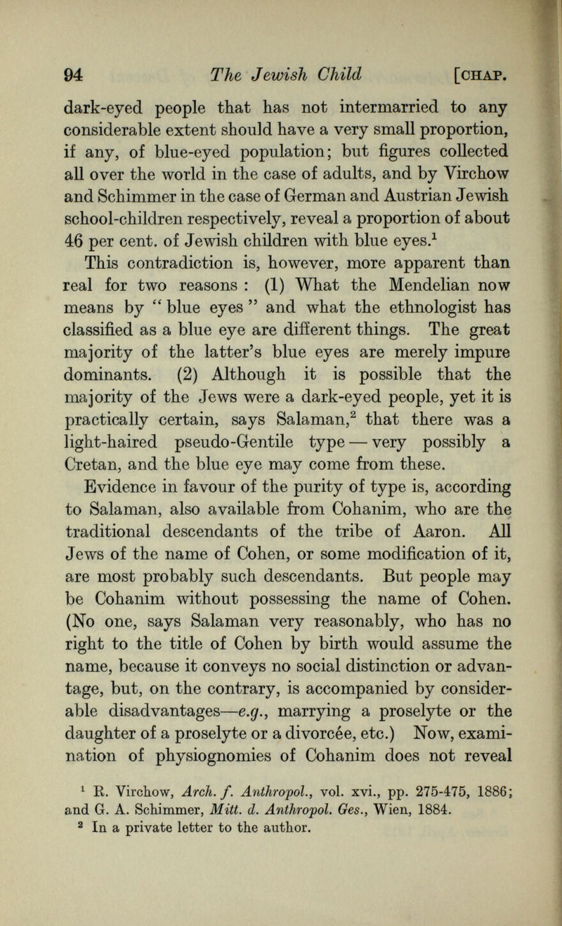 94 The Jewish Child [chap. dark-eyed people that has not intermarried to any considerable extent should have a very small proportion, if any, of blue-eyed population; but figures collected all over the world in the case of adults, and by Virchow and Schimmer in the case of German and Austrian Jewish school-children respectively, reveal a proportion of about 46 per cent, of Jewish children with blue eyes.^ This contradiction is, however, more apparent than real for two reasons : (1) What the Mendelian now means by blue eyes  and what the ethnologist has classified as a blue eye are different things. The great majority of the latter's blue eyes are merely impure dominants. (2) Although it is possible that the majority of the Jews were a dark-eyed people, yet it is practically certain, says Salaman,^ that there was a light-haired pseudo-Gentile type — very possibly a Cretan, and the blue eye may come from these. Evidence in favour of the purity of type is, according to Salaman, also available from Cohanim, who are the traditional descendants of the tribe of Aaron. All Jews of the name of Cohen, or some modification of it, are most probably such descendants. But people may be Cohanim without possessing the name of Cohen. (No one, says Salaman very reasonably, who has no right to the title of Cohen by birth would assume the name, because it conveys no social distinction or advan¬ tage, but, on the contrary, is accompanied by consider¬ able disadvantages—e.g., marrying a proselyte or the daughter of a proselyte or a divorcée, etc.) Now, exami¬ nation of physiognomies of Cohanim does not reveal ^ K. Vircbow, Arch. f. Anthrojpol., vol. xvi., pp. 275-475, 1886; and G. A. Schimmer, Mitt. d. Anthropol. Ges., Wien, 1884. 2 In a private letter to the author.