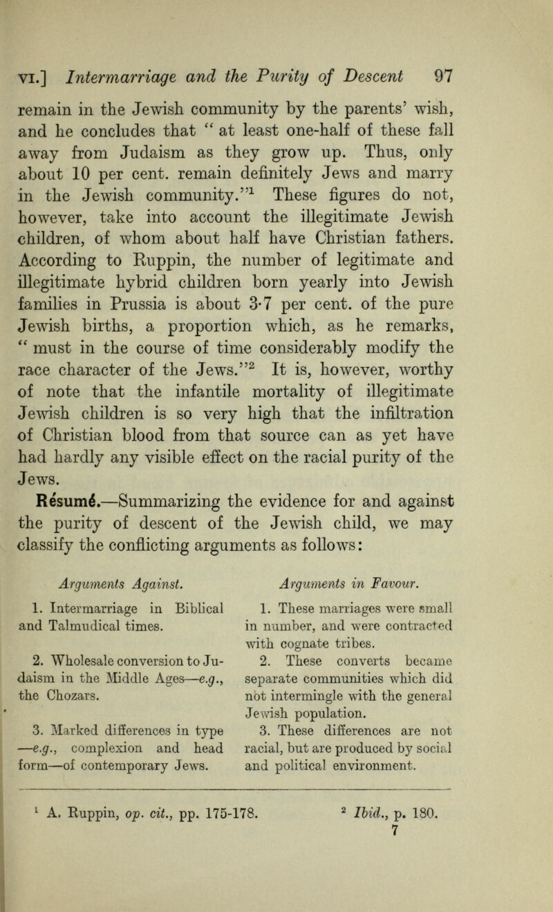 VI.] Intermarriage and the Purity of Descent 97 remain in the Jewish community by the parents' wish, and he concludes that at least one-half of these fall away from Judaism as they grow up. Thus, only about 10 per cent, remain definitely Jews and marry in the Jewish community.^ These figures do not, however, take into account the illegitimate Jewish children, of whom about half have Christian fathers. According to Ruppin, the number of legitimate and illegitimate hybrid children born yearly into Jewish families in Prussia is about 3-7 per cent, of the pure Jewish births, a proportion which, as he remarks,  must in the course of time considerably modify the race character of the Jews.^ It is, however, worthy of note that the infantile mortality of illegitimate Jewish children is so very high that the infiltration of Christian blood from that source can as yet have had hardly any visible efíect on the racial purity of the Jews. Résumé.—Summarizing the evidence for and against the purity of descent of the Jewish child, we may classify the conflicting arguments as follows : Arguments Against. 1. Intermarriage in Biblical and Talmudical times. 2. Wholesale conversion to Ju¬ daism in the Middle Ages—e.g,, the Chozars. 3. Marked difíerences in type —e.g., complexion and head form—of contemporary Jews. Arguments in Favour. 1. These marriages were small in number, and were contracted with cognate tribes. 2. These converts became separate communities which did not intermingle with the general Jewish population. 3. These difíerences are not racial, but are produced by social and political environment. ^ A. Buppin, Of. cit., pp. 175-178. ^ Ibid.y p, 180. 7