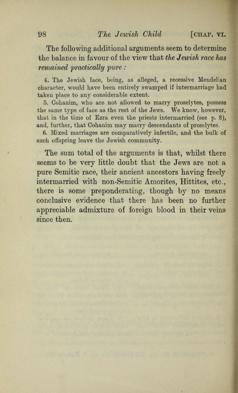 98 The Jewish Child [chap. vi. The follomng additional arguments seem to determine the balance in favour of the view that the Jewish race has remained ^practically pure : 4. The Jewish face, being, as alleged, a recessive Mendelian character, would have been entirely swamped if intermarriage had taken place to any considerable extent. 5. Cohanim, who are not allowed to marry proselytes, possess the same type of face as the rest of the Jews. We know, however, that in the time of Ezra even the priests intermarried (see p. 8), and, further, that Cohanim may marry descendants of proselytes. 6. Mixed marriages are comparatively infertile, and the bulk of such offspring leave the Jewish community. The sum total of the arguments is that, whilst there seems to be very little doubt that the Jews are not a pure Semitic race, their ancient ancestors having freely intermarried with non-Semitic Amorites, Hittites, etc., there is some preponderating, though by no means conclusive evidence that there has been no further appreciable admixture of foreign blood in their veins since then.