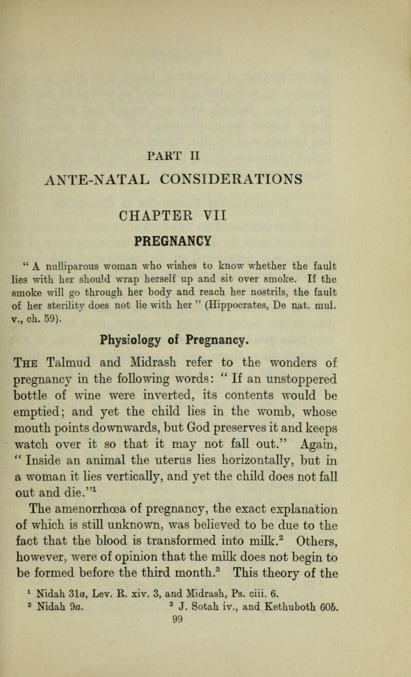 PART II ANTE-NATAL CONSIDERATIONS CHAPTEE VII PREGNANCY  A nulliparous woman who wishes to know whether the fault lies with her should wrap herself up and sit over smoke. If the smoke will go through her body and reach her nostrils, the fault of her sterility does not lie with her  (Hippocrates, De nat. mul. v., ch. 59). Physiology of Pregnancy. The Talmud and Midrash refer to the wonders of pregnancy in the following words :  If an unstoppered bottle of wine were inverted, its contents would be emptied; and yet the child lies in the womb, whose mouth points downwards, but God preserves it and keeps watch over it so that it may not fall out. Again, Inside an animal the uterus lies horizontally, but in a woman it lies vertically, and yet the child does not fall out and die.^ The amenorrhoea of pregnancy, the exact explanation of which is still unknown, was believed to be due to the fact that the blood is transformed into milk.^ Others, however, were of opinion that the milk does not begin to be formed before the third month.^ This theory of the ^ Nidah 31a, Lev. R. xiv. 3, and Midrash, Ps. ciii. 6. ^ Nidah 9a. ^ J. Sotah iv., and Kethuboth 60&. 99