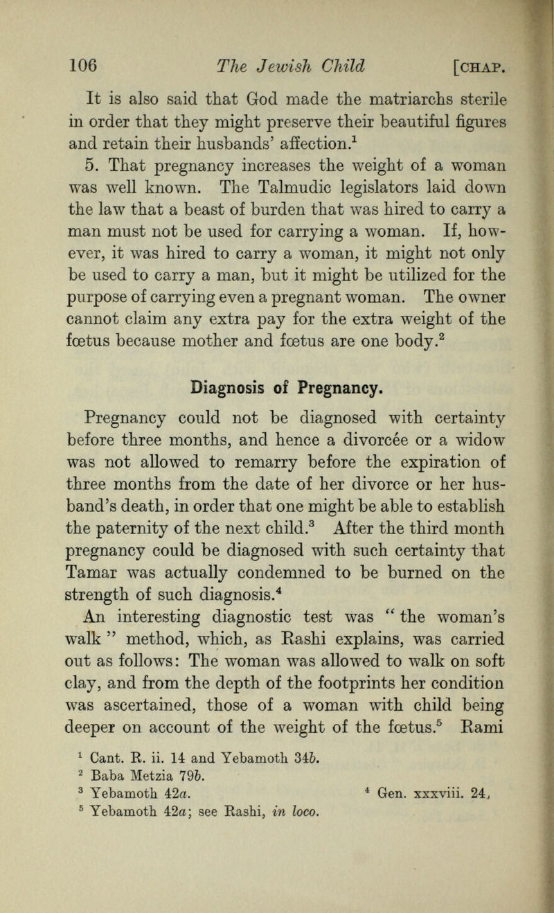 106 The Jewish Child [chap. It is also said that God made the matriarchs sterile in order that they might preserve their beautiful figures and retain their husbands' aiïection.^ 5. That pregnancy increases the weight of a woman was well known. The Talmudic legislators laid down the law that a beast of burden that was hired to carry a man must not be used for carrying a woman. If, how¬ ever, it was hired to carry a woman, it might not only be used to carry a man, but it might be utilized for the purpose of carrying even a pregnant woman. The owner cannot claim any extra pay for the extra weight of the foetus because mother and foetus are one body.^ Diagnosis of Pregnancy. Pregnancy could not be diagnosed with certainty before three months, and hence a divorcée or a widow was not allowed to remarry before the expiration of three months from the date of her divorce or her hus¬ band's death, in order that one might be able to establish the paternity of the next child.^ After the third month pregnancy could be diagnosed with such certainty that Tamar was actually condemned to be burned on the strength of such diagnosis.^ An interesting diagnostic test was the woman's walk  method, which, as Rashi explains, was carried out as follows: The woman was allowed to walk on soft clay, and from the depth of the footprints her condition was ascertained, those of a woman with child being deeper on account of the weight of the foetus.^ Rami ^ Cant. R. ii. 14 and Yebamoth 34&. ^ Baba Metzia 79Ò. ^ Yebamoth 42a. ^ Gen. xxxviii. 24, ® Yebamoth 42a; see Rashi, m loco.