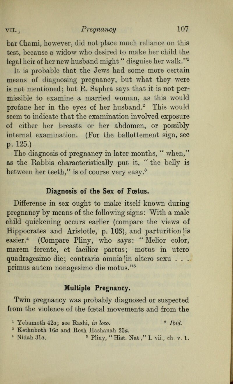 VII. J Pregnancy 107 bar Chami, however, did not place much reliance on this test, because a widow who desired to make her child the legal heir of her new husband might  disguise her walk.^ It is probable that the Jews had some more certain means of diagnosing pregnancy, but what they were is not mentioned; but R. Saphra says that it is not per¬ missible to examine a married woman, as this would profane her in the eyes of her husband.^ This would seem to indicate that the examination involved exposure of either her breasts or her abdomen, or possibly internal examination. (For the ballottement sign, see p. 125.) The diagnosis of pregnancy in later months,  when, as the Rabbis characteristically put it, the belly is between her teeth, is of course very easy.® Diagnosis of the Sex of Fœtus. Difference in sex ought to make itself known during pregnancy by means of the following signs: With a male child quickening occurs earlier (compare the views of Hippocrates and Aristotle, p. 103), and parturition [is easier.^ (Compare Pliny, who says: Melior color, marem ferente, et facilior partus; mo tus in utero quadragesimo die ; contraria omnia [in altero sexu . . .. primus autem nonagésimo die mo tus. Multiple Pregnancy. Twin pregnancy was probably diagnosed or suspected from the violence of the foetal movements and from the ^ Yebamotli 42a; see Rashi, in loco. ^ Ibid. ^ Kethuboth 16a and Bosh Hashanah 25a. ^ Nidah 31a, ^ РИпу, Hist. Nat , 1. vii., ch. v. 1.