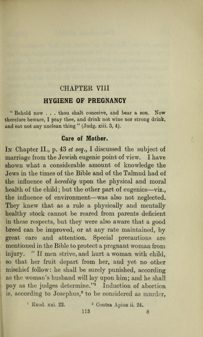 CHAPTER Vili HYGIENE OF PREGNANCY  Behold now . . . thou shalt conceive, and bear a son. Now therefore beware, I pray thee, and drink not wine nor strong drink, and eat not any unclean thing  (Judg. xiii. 3, 4). Care of Mother. In Chapter П., p. 43 et seq,, I discussed the subject of marriage from the Jewish eugenic point of view. I have shown what a considerable amount of knowledge the Jews in the times of the Bible and of the Talmud had of the influence of heredity upon the physical and moral health of the child; but the other part of eugenics—viz., the influence of environment—was also not neglected. They knew that as a rule a physically and mentally healthy stock cannot be reared from parents deficient in these respects, but they were also aware that a good breed can be improved, or at any rate maintained, by great care and attention. Special precautions are mentioned in the Bible to protect a pregnant woman from injury. If men strive, and hurt a woman with child, so that her fruit depart from her, and yet no other mischief follow: he shall be surely punished, according as the woman's husband will lay upon him; and he shall pay as the judges determine.^ Induction of abortion , is, according to Josephus,^ to be considered as murder, ^ Exod. xxi. 22. ^ Contra Apion ii. 24. 113 8 ■I e