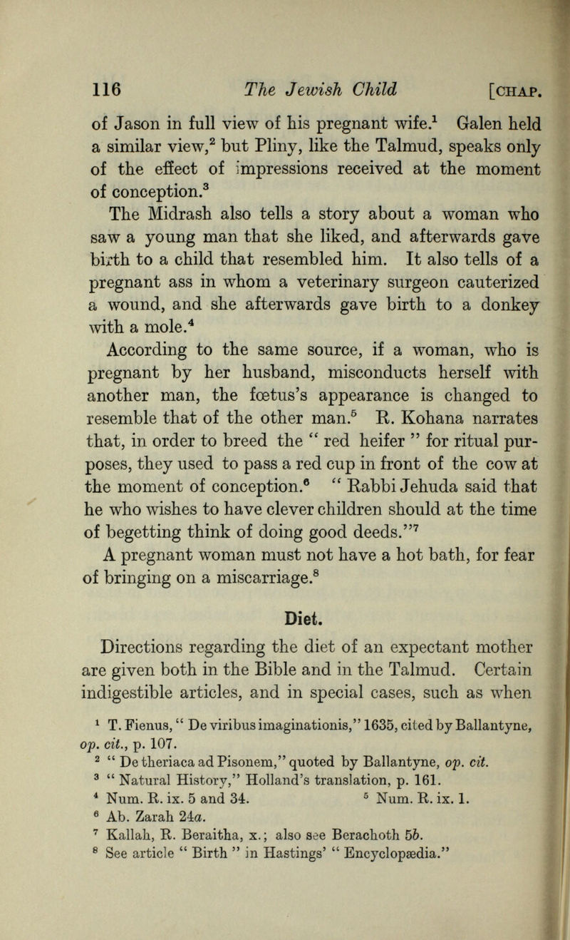 116 The Jewish Child [chap. of Jason in full view of bis pregnant wife.^ Galen held a similar view/ but Pliny, like the Talmud, speaks only of the effect of impressions received at the moment of conception.^ The Midrash also tells a story about a woman who saw a young man that she liked, and afterwards gave birth to a child that resembled him. It also tells of a pregnant ass in whom a veterinary surgeon cauterized a wound, and she afterwards gave birth to a donkey with a mole.^ According to the same source, if a woman, who is pregnant by her husband, misconducts herself with another man, the foetus's appearance is changed to resemble that of the other man.^ R. Kohana narrates that, in order to breed the  red heifer  for ritual pur¬ poses, they used to pass a red cup in front of the cow at the moment of conception.® Rabbi Jehuda said that he who wishes to have clever children should at the time of begetting think of doing good deeds.^ A pregnant woman must not have a hot bath, for fear of bringing on a miscarriage.® Diet. Directions regarding the diet of an expectant mother are given both in the Bible and in the Talmud. Certain indigestible articles, and in special cases, such as when ^ T. Fienus,  De viribus imaginationis, 1635, cited by Ballantyne, ojf). cit., p. 107. ^  De theriaca ad Pisonem, quoted by Ballantyne, of. cit. ^  Natural History, Holland's translation, p. 161. * Num. R. ix. 5 and 34. ^ Num. R. ix. 1. ® Ab. Zarah 24a. Kallah, R. Beraitha, x. ; also see Berachoth 5Ò. ® See article Birth  in Hastings'  Encyclopœdia.