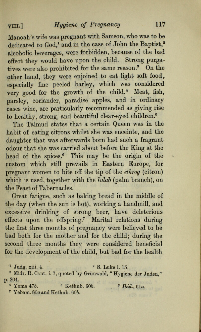 vili.] Hygiene of Pregnancy 117 Manoah's wife was pregnant with Samson, who was to be dedicated to God/ and in the case of John the Baptist,^ alcoholic beverages, were forbidden, because of the bad effect they would have upon the child. Strong purga¬ tives were also prohibited for the same reason.® On the other hand, they were enjoined to eat light soft food, especially fine peeled barley, which was considered very good for the growth of the child.^ Meat, fish, parsley, coriander, paradise apples, and in ordinary cases wine, are particularly recommended as giving rise to healthy, strong, and beautiful clear-eyed children.^ The Talmud states that a certain Queen was in the habit of eating citrons whilst she was enceinte, and the daughter that was afterwards born had such a fragrant odour that she was carried about before the King at the head of the spices.® This may be the origin of the custom which still prevails in Eastern Europe, for pregnant women to bite off the tip of the ethrog (citron) which is used, together with the lulab (palm branch), on the Feast of Tabernacles. Great fatigue, such as baking bread in the middle of the day (when the sun is hot), working a handmill, and excessive drinking of strong beer, have deleterious effects upon the offspring.*^ Marital relations during the first three months of pregnancy were believed to be bad both for the mother and for the child; during the second three months they were considered beneficial for the development of the child, but bad for the health ' Judg. xiii. 4. 2 g Jjuke i. 15. ^ Midr. R. Cant. i. 7, quoted by Grünwald, Hygiene der Juden, p. 204. * Yoraa 476. ® Kethub. бОЬ. , ® Ibid.y 61a. ' Yebam. 80a and Kethub. 606.