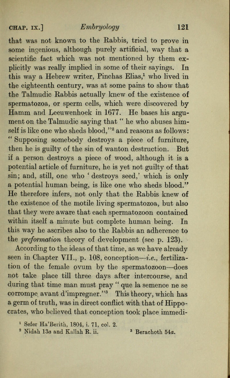 CHAP. IX.] Embryology 121 that was not known to the Rabbis, tried to prove in some ingenious, although purely artificial, way that a scientific fact which was not mentioned by them ex¬ plicitly was really implied in some of their sayings. In this way a Hebrew writer, Pinchas Elias,^ who lived in the eighteenth century, was at some pains to show that the Talmudic Rabbis actually knew of the existence of spermatozoa, or sperm cells, which were discovered by Hamm and Leeuwenhoek in 1677. He bases his argu¬ ment on the Talmudic saying that  he who abuses him¬ self is like one who sheds blood, and reasons as follows : Supposing somebody destroys a piece of furniture, then he is guilty of the sin of wanton destruction. But if a person destroys a piece of wood, although it is a potential article of furniture, he is yet not guilty of that sin; and, still, one who ' destroys seed,' which is only a potential human being, is like one who sheds blood.'' He therefore infers, not only that the Rabbis knew of the existence of the motile living spermatozoa, but also that they were aware that each spermatozoon contained within itself a minute but complete human being. In this way he ascribes also to the Rabbis an adherence to the preformation theory of development (see p. 123). According to the ideas of that time, as we have already seen in Chapter VII., p. 108, conception—г.е., fertiliza¬ tion of the female ovum by the spermatozoon—does not take place till three days after intercourse, and during that time man must pray  que la semence ne se corrompe avant d'imprégner.^ This theory, which has a germ of truth, was in direct conflict with that of Hippo¬ crates, who believed that conception took place immedi- ^ Sefer Ha'Berith, 1804, i. 71, col. 2. ^ Nidah 13a and Kallah R. ii. ^ Berachoth 54a.