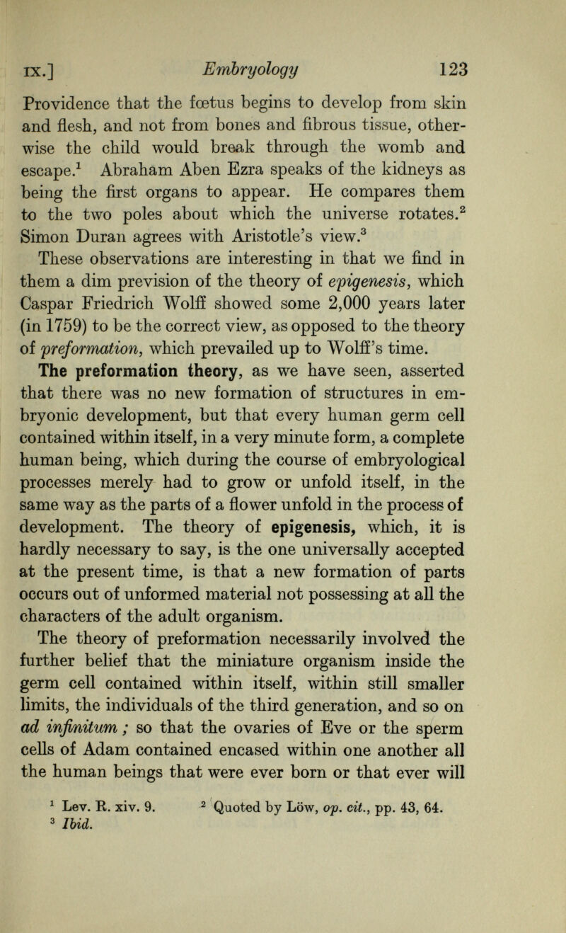 IX.] Embryology 123 Providence that the foetus begins to develop from skin and flesh, and not from bones and fibrous tissue, other¬ wise the child would break through the womb and escape/ Abraham Aben Ezra speaks of the kidneys as being the first organs to appear. He compares them to the two poles about which the universe rotates.^ Simon Duran agrees with Aristotle's view.^ These observations are interesting in that we find in them a dim prevision of the theory of epigénesis y which Caspar Friedrich Wolff showed some 2,000 years later (in 1759) to be the correct view, as opposed to the theory of preformation, which prevailed up to Wolff's time. The preformation theory, as we have seen, asserted that there was no new formation of structures in em¬ bryonic development, but that every human germ cell contained within itself, in a very minute form, a complete human being, which during the course of embryological processes merely had to grow or unfold itself, in the same way as the parts of a flower unfold in the process of development. The theory of epigénesis^ which, it is hardly necessary to say, is the one universally accepted at the present time, is that a new formation of parts occurs out of unformed material not possessing at all the characters of the adult organism. The theory of preformation necessarily involved the further belief that the miniature organism inside the germ cell contained within itself, within still smaller limits, the individuals of the third generation, and so on ad infinitum ; so that the ovaries of Eve or the sperm cells of Adam contained encased within one another all the human beings that were ever born or that ever will ^ Lev. R. xiv. 9. ^ Quoted by Low, ojt, cit., pp. 43, 64. ^ Ibid.