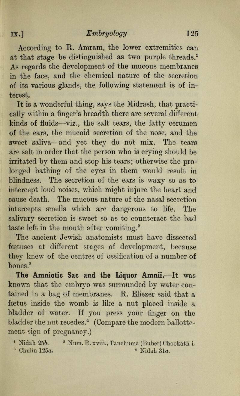 IX.] Embryology 125 According to E. Amram, the lower extremities can at that stage be distinguished as two purple threads.^ As regards the development of the mucous membranes in the face, and the chemical nature of the secretion of its various glands, the following statement is of in¬ terest. It is a wonderful thing, says the Midrash, that practi¬ cally within a finger's breadth there are several different, kinds of ñuids—viz., the salt tears, the fatty cerumen of the ears, the mucoid secretion of the nose, and the sweet saliva—and yet they do not mix. The tears are salt in order that the person who is crying should be irritated by them and stop his tears ; otherwise the pro¬ longed bathing of the eyes in them would result in blindness. The secretion of the ears is waxy so as to intercept loud noises, which might injure the heart and cause death. The mucous nature of the nasal secretion intercepts smells which are dangerous to life. The salivary secretion is sweet so as to counteract the bad taste left in the mouth after vomiting.^ The ancient Jewish anatomists must have dissected foetuses at different stages of development, because they knew of the centres of ossification of a number of bones.^ The Amniotic Sac and the Liquor Amnii.—It was known that the embryo was surrounded by water con¬ tained in a bag of membranes. R. Eliezer said that a foetus inside the womb is like a nut placed inside a bladder of water. If you press your finger on the bladder the nut recedes.^ (Compare the modern ballotte¬ ment sign of pregnancy.) ^ Nidah 256. ^ Num. R. xviii., Tanchuma (Buber) Chookath i. ^ Chulin 125a. ^ Nidah 31a.